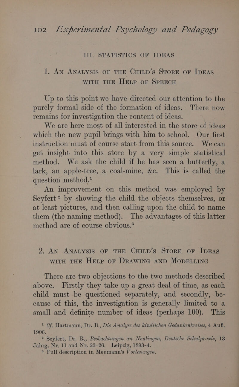 III. STATISTICS OF IDEAS 1. An ANALYSIS OF THE CHILD’sS StToRE oF IDEAS WITH THE HELP oF SPEECH Up to this pomt we have directed our attention to the purely formal side of the formation of ideas. There now remains for investigation the content of ideas. We are here most of all interested in the store of ideas which the new pupil brings with him to school. Our first instruction must of course start from this source. We can get insight ito this store by a very simple statistical method. We ask the child if he has seen a butterfly, a lark, an apple-tree, a coal-mine, &amp;c. This is called the question method.t An improvement on this method was employed by Seyfert ? by showing the child the objects themselves, or at least pictures, and then calling upon the child to name them (the naming method). The advantages of this latter method are of course obvious.* 2. AN ANALYSIS OF THE CHILD’S STORE OF IDEAS WITH THE HELP oF DRAWING AND MODELLING There are two objections to the two methods described above. Firstly they take up a great deal of time, as each child must be questioned separately, and secondly, be- cause of this, the investigation is generally limited to a small and definite number of ideas (perhaps 100). This 1 Of. Hartmann, Dr. B., Die Analyse des kindlichen Gedankenkrevses, 4 Aufl. 1906. 2 Seyfert, Dr. R., Beobachtungen an Neulingen, Deutsche Schulpraais, 13 Jahrg, Nr. 11 and Nr. 23-26. Leipzig, 1893-4, 8 Full description in Meumann’s Vorlesungen.