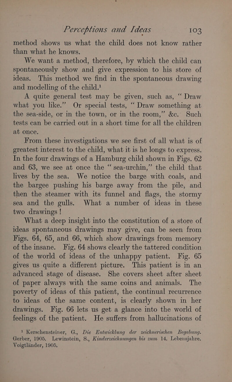 method shows us what the child does not know rather than what he knows. We want a method, therefore, by which the child can spontaneously show and give expression to his store of ideas. This method we find in the spontaneous drawing and modelling of the child. A quite general test may be given, such as, “ Draw what you like.” Or special tests, “ Draw something at the sea-side, or in the town, or in the room,” &amp;c. Such tests can be carried out in a short time for all the children at once. From these investigations we see first of all what is of greatest interest to the child, what it is he longs to express. In the four drawings of a Hamburg child shown in Figs. 62 and 63, we see at once the “ sea-urchin,” the child that lives by the sea. We notice the barge with coals, and the bargee pushing his barge away from the pile, and then the steamer with its funnel and flags, the stormy sea and the gulls. What a number of ideas in these two drawings ! What a deep insight into the constitution of a store of ideas spontaneous drawings may give, can be seen from Figs. 64, 65, and 66, which show drawings from memory of the insane. Tig. 64 shows clearly the tattered condition of the world of ideas of the unhappy patient. Fig. 65 gives us quite a different picture. This patient is in an advanced stage of disease. She covers sheet after sheet of paper always with the same coins and animals. The poverty of ideas of this patient, the continual recurrence to ideas of the same content, is clearly shown in her drawings. Fig. 66 lets us get a glance into the world of feelings of the patient. He suffers from hallucinations of 1 Kerschensteiner, G., Die Entwicklung der xetchnerischen Begabung. Gerber, 1905. Lewinstein, 8., Kinderzeichnungen bis zwm 14, Lebensjahre. Voigtlander, 1905.