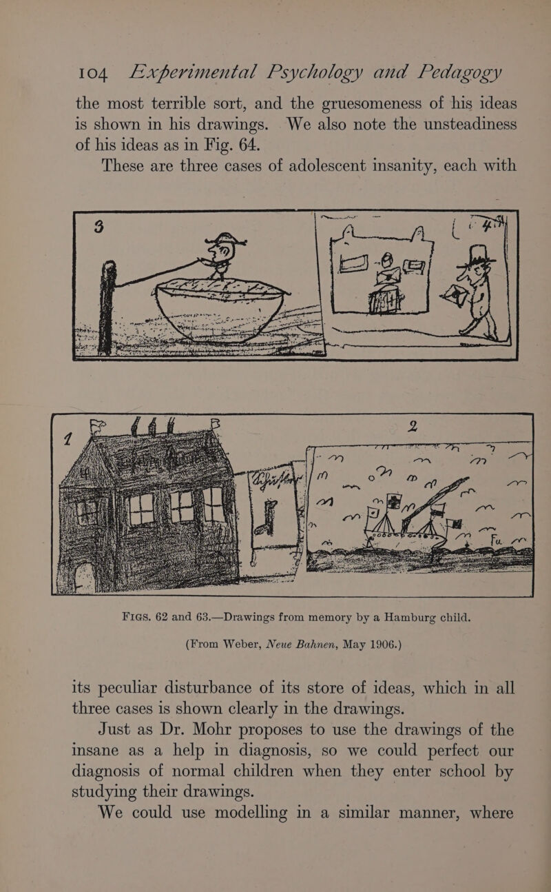 the most terrible sort, and the gruesomeness of his ideas is shown in his drawings. We also note the unsteadiness of his ideas as in Fig. 64. These are three cases of adolescent insanity, each with (From Weber, Neue Bahnen, May 1906.) its peculiar disturbance of its store of ideas, which in all three cases is shown clearly in the drawings. Just as Dr. Mohr proposes to use the drawings of the insane as a help in diagnosis, so we could perfect our diagnosis of normal children when they enter school by studying their drawings. 3 We could use modelling in a similar manner, where