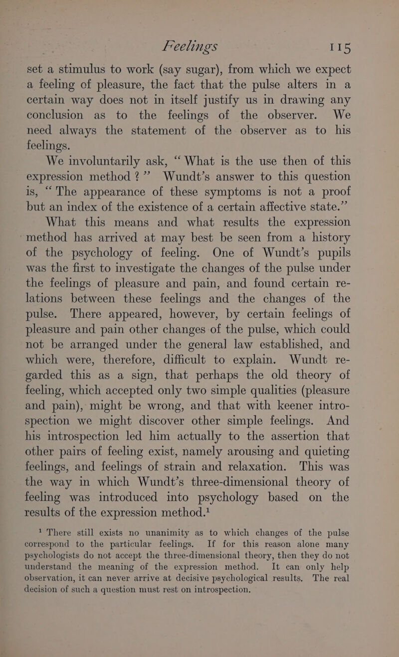 set a stimulus to work (say sugar), from which we expect a feeling of pleasure, the fact that the pulse alters in a certain way does not in itself justify us in drawing any conclusion as to the feelings of the observer. We need always the statement of the observer as to his feelings. | We involuntarily ask, ““ What is the use then of this expression method ?’’ Wundt’s answer to this question is, “The appearance of these symptoms is not a proof but an index of the existence of a certain affective state.” What this means and what results the expression “method has arrived at may best be seen from a history of the psychology of feeling. One of Wundt’s pupils was the first to investigate the changes of the pulse under the feelings of pleasure and pain, and found certain re- lations between these feelings and the changes of the pulse. There appeared, however, by certain feelings of pleasure and pain other changes of the pulse, which could not be arranged under the general law established, and which were, therefore, difficult to explain. Wundt re- garded this as a sign, that perhaps the old theory of feeling, which accepted only two simple qualities (pleasure and pain), might be wrong, and that with keener intro- spection we might discover other simple feelings. And his introspection led him actually to the assertion that other pairs of feeling exist, namely arousing and quieting feelings, and feelings of strain and relaxation. This was the way in which Wundt’s three-dimensional theory of feelng was introduced into psychology based on the results of the expression method.1 1 There still exists no unanimity as to which changes of the pulse correspond to the particular feelings. If for this reason alone many psychologists do not accept the three-dimensional theory, then they do not understand the meaning of the expression method. It can only help observation, it can never arrive at decisive psychological results. The real decision of such a question must rest on introspection.