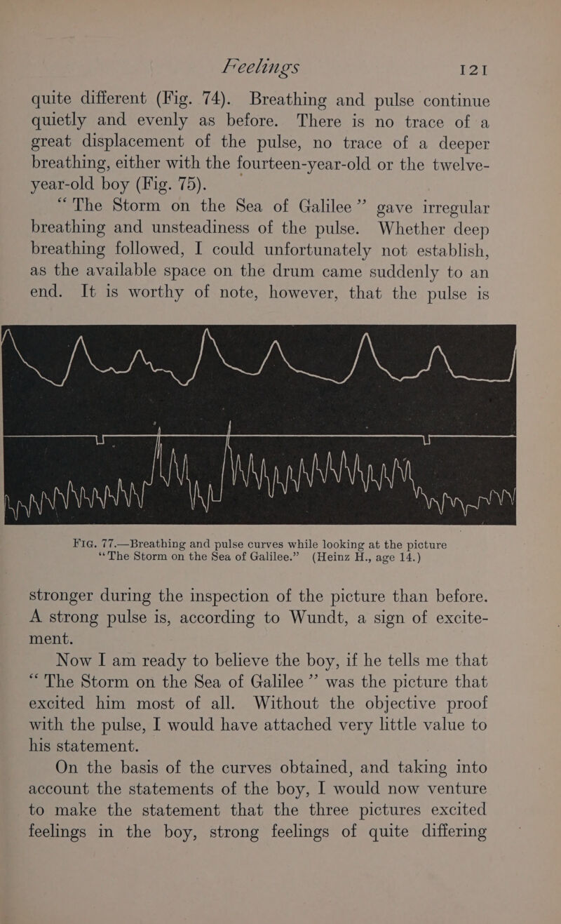 quite different (Fig. 74). Breathing and pulse continue quietly and evenly as before. There is no trace of a great displacement of the pulse, no trace of a deeper breathing, either with the fourteen-year-old or the twelve- year-old boy (Fig. 75). “ The Storm on the Sea of Galilee” gave irregular breathing and unsteadiness of the pulse. Whether deep breathing followed, I could unfortunately not establish, as the available space on the drum came suddenly to an end. It is worthy of note, however, that the pulse is stronger during the inspection of the picture than before. A strong pulse is, according to Wundt, a sign of excite- ment. Now I am ready to believe the boy, if he tells me that “ The Storm on the Sea of Galilee ’ was the picture that excited him most of all. Without the objective proof with the pulse, I would have attached very little value to his statement. On the basis of the curves obtained, and taking into account the statements of the boy, I would now venture to make the statement that the three pictures excited feelings in the boy, strong feelings of quite differing