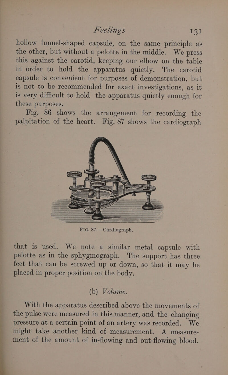 hollow funnel-shaped capsule, on the same principle as the other, but without a pelotte in the middle. We press this against the carotid, keeping our elbow on the table in order to hold the apparatus quietly. The carotid capsule is convenient for purposes of demonstration, but is not to be recommended for exact investigations, as it is very difficult to hold the apparatus quietly enough for these purposes. Fig. 86 shows the arrangement for recording the palpitation of the heart. Fig. 87 shows the cardiograph that is used. We note a similar metal capsule with pelotte as in the sphygmograph. The support has three feet that can be screwed up or down, so that it may be placed in proper position on the body. (b) Volume. With the apparatus described above the movements of the pulse were measured in this manner, and the changing pressure at a certain point of an artery was recorded. We might take another kind of measurement. A measure- ment of the amount of in-flowing and out-flowing blood.