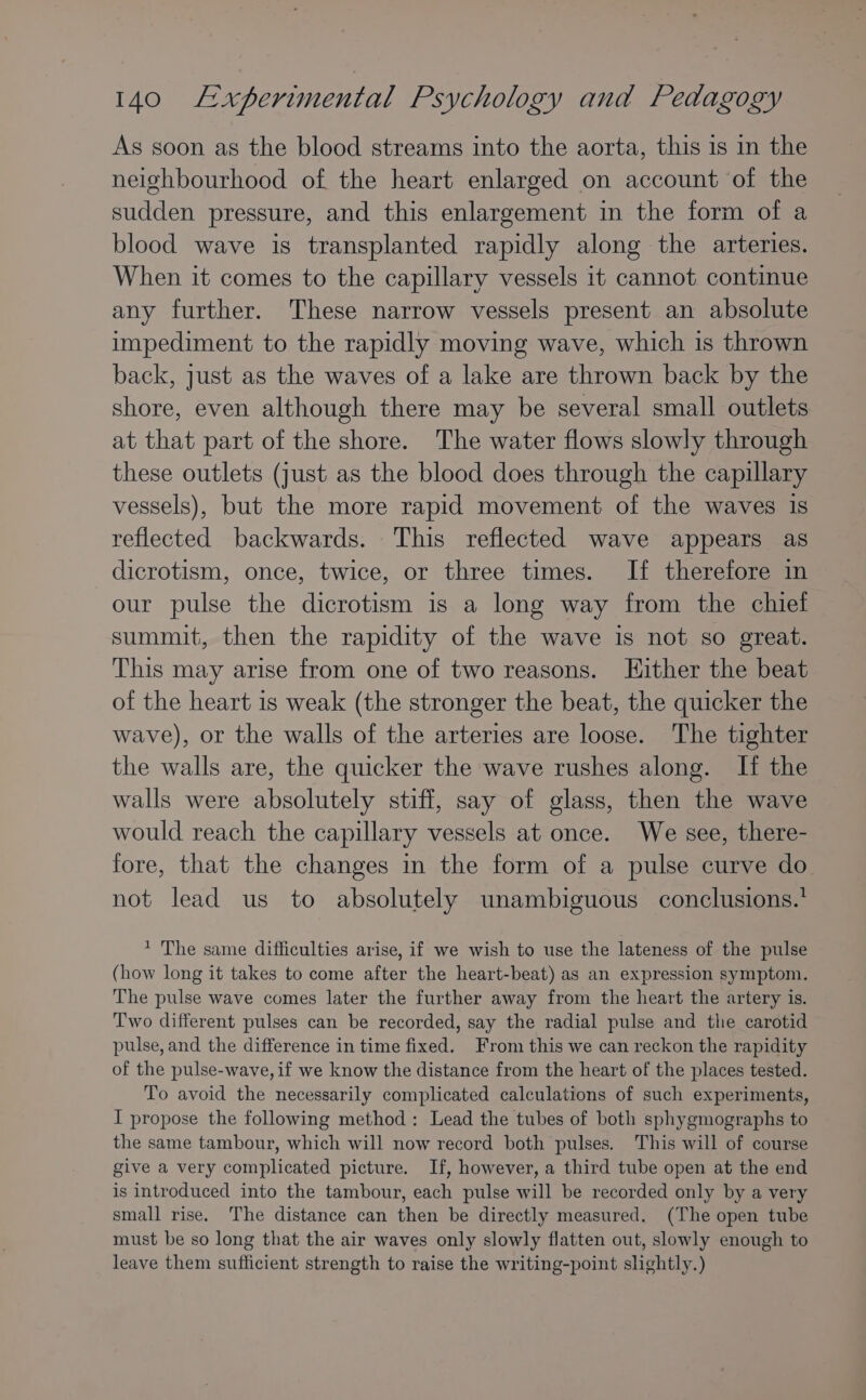 As soon as the blood streams into the aorta, this is in the neighbourhood of the heart enlarged on account of the sudden pressure, and this enlargement in the form of a blood wave is transplanted rapidly along the arteries. When it comes to the capillary vessels 1t cannot continue any further. These narrow vessels present an absolute impediment to the rapidly moving wave, which is thrown back, just as the waves of a lake are thrown back by the shore, even although there may be several small outlets at that part of the shore. The water flows slowly through these outlets (just as the blood does through the capillary vessels), but the more rapid movement of the waves is reflected backwards. This reflected wave appears as dicrotism, once, twice, or three times. If therefore in our pulse the dicrotism is a long way from the chief summit, then the rapidity of the wave is not so great. This may arise from one of two reasons. Hither the beat of the heart is weak (the stronger the beat, the quicker the wave), or the walls of the arteries are loose. The tighter the walls are, the quicker the wave rushes along. If the walls were absolutely stiff, say of glass, then the wave would reach the capillary vessels at once. We see, there- fore, that the changes in the form of a pulse curve do not lead us to absolutely unambiguous conclusions.’ * The same difficulties arise, if we wish to use the lateness of the pulse (how long it takes to come after the heart-beat) as an expression symptom. The pulse wave comes later the further away from the heart the artery is. Two different pulses can be recorded, say the radial pulse and the carotid pulse, and the difference in time fixed. From this we can reckon the rapidity of the pulse-wave, if we know the distance from the heart of the places tested. To avoid the necessarily complicated calculations of such experiments, I propose the following method: Lead the tubes of both sphygmographs to the same tambour, which will now record both pulses. This will of course give a very complicated picture. If, however, a third tube open at the end is introduced into the tambour, each pulse will be recorded only by a very small rise. The distance can then be directly measured. (The open tube must be so long that the air waves only slowly flatten out, slowly enough to leave them sufficient strength to raise the writing-point slightly.)