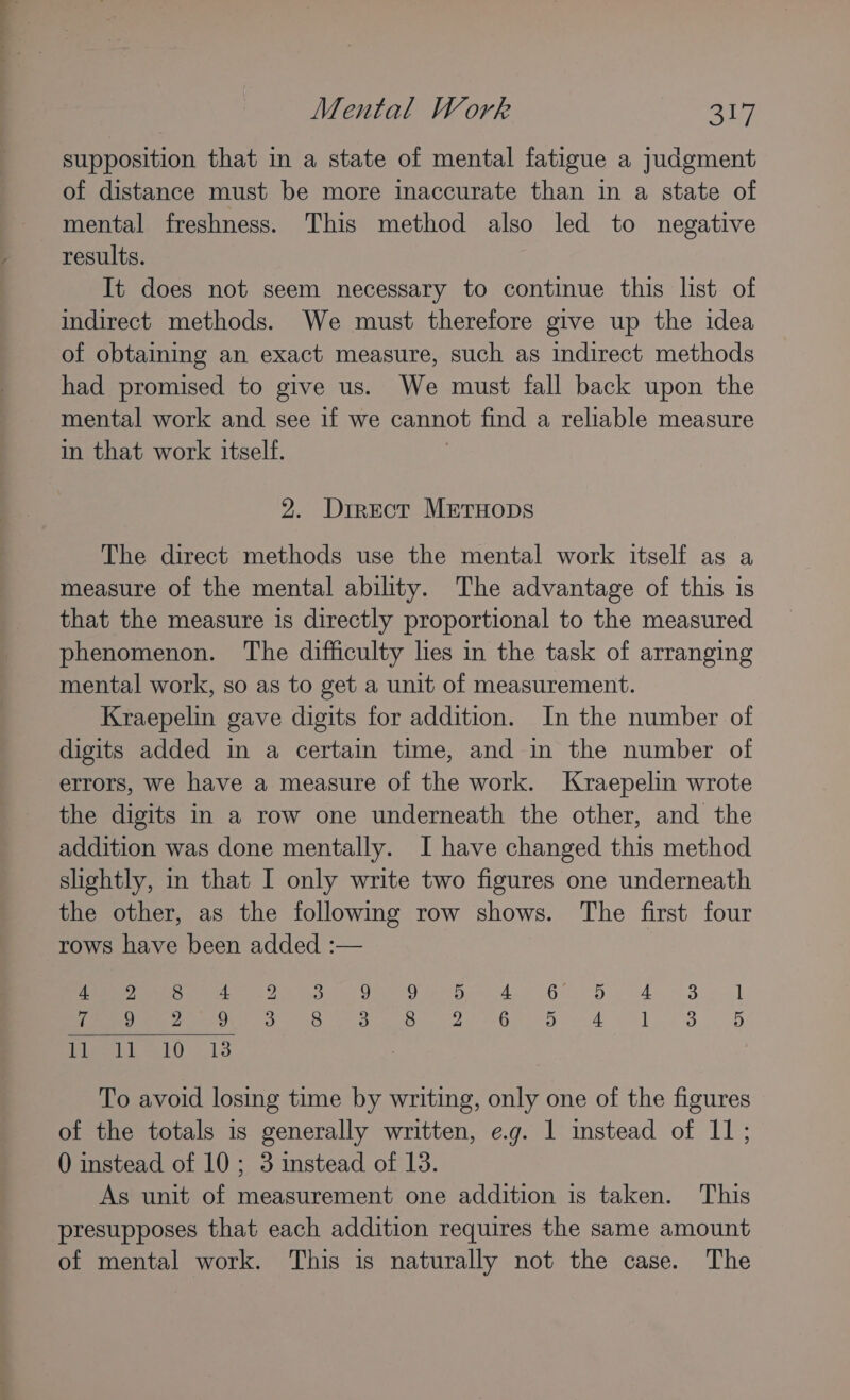 — Mental Work cai supposition that in a state of mental fatigue a judgment of distance must be more inaccurate than in a state of mental freshness. This method also led to negative results. It does not seem necessary to continue this list of indirect methods. We must therefore give up the idea of obtaining an exact measure, such as indirect methods had promised to give us. We must fall back upon the mental work and see if we cannot find a reliable measure in that work itself. 2. Drrect METHODS The direct methods use the mental work itself as a measure of the mental ability. The advantage of this is that the measure is directly proportional to the measured phenomenon. The difficulty les in the task of arranging mental work, so as to get a unit of measurement. Kraepelin gave digits for addition. In the number of digits added in a certain time, and in the number of errors, we have a measure of the work. Kraepelin wrote the digits in a row one underneath the other, and the addition was done mentally. I have changed this method slightly, in that I only write two figures one underneath the other, as the following row shows. The first four rows have been added :— metres 8 oe Oe 2 eh Ok A 8 Mime lot 13 To avoid losing time by writing, only one of the figures of the totals is generally written, eg. 1 instead of 11; 0 instead of 10; 3 instead of 13. As unit of measurement one addition is taken. This presupposes that each addition requires the same amount of mental work. This is naturally not the case. The