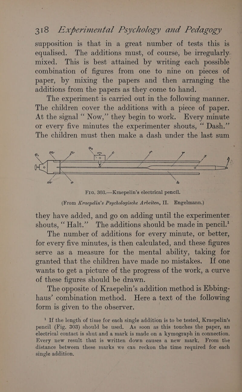 supposition is that in a great number of tests this is equalised. The additions must, of course, be irregularly. mixed. This is best attained by writing each possible combination of figures from one to nine on pieces of paper, by mixing the papers and then arranging the additions from the papers as they come to hand. The experiment 1s carried out in the following manner. The children cover the additions with a piece of paper. At the signal “ Now,” they begin to work. Every minute or every five minutes the experimenter shouts, “ Dash.” The children must then make a dash under the last sum Fie. 303.—Kraepelin’s electrical pencil. (From Kraepelin’s Psychologische Arbeiten, Il. Engelmann.) they have added, and go on adding until the experimenter shouts, ‘“‘ Halt.” The additions should be made in pencil.’ The number of additions for every minute, or better, for every five minutes, is then calculated, and these figures serve as a measure for the mental ability, taking for granted that the children have made no mistakes. If one wants to get a picture of the progress of the work, a curve of these figures should be drawn. The opposite of Kraepelin’s addition method is Ebbing- haus’ combination method. Here a text of the following form is given to the observer. ’ If the length of time for each single addition is to be tested, Kraepelin’s pencil (Fig. 303) should be used. As soon as this touches the paper, an electrical contact is shut and a mark is made on a kymograph in connection. Every new result that is written down causes a new mark. From the distance between these marks we can reckon the time required for each single addition.