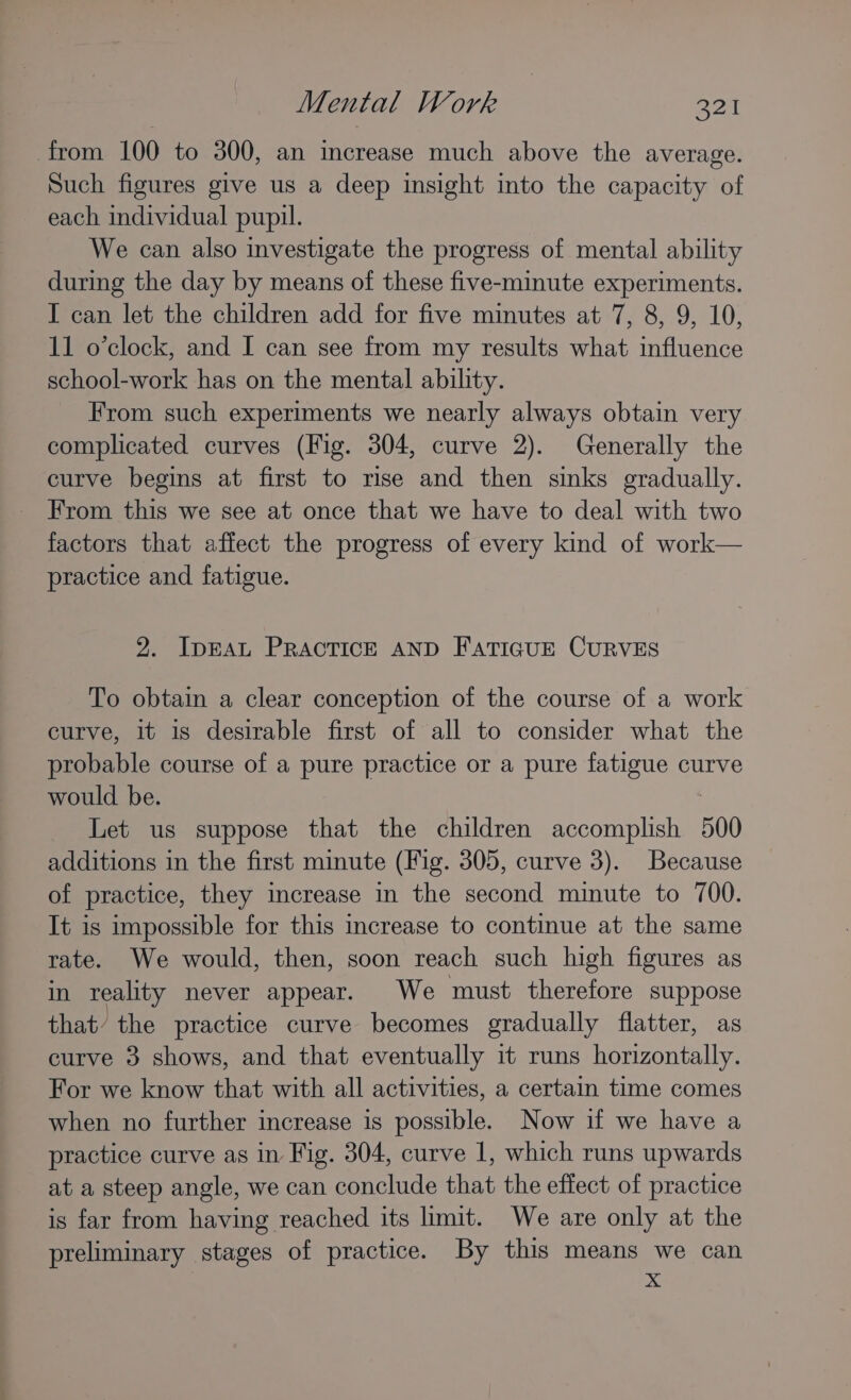 from 100 to 300, an increase much above the average. Such figures give us a deep insight into the capacity of each individual pupil. We can also investigate the progress of mental ability during the day by means of these five-minute experiments. I can let the children add for five minutes at 7, 8, 9, 10, 11 o’clock, and I can see from my results what influence school-work has on the mental ability. From such experiments we nearly always obtain very complicated curves (Fig. 304, curve 2). Generally the curve begins at first to rise and then sinks gradually. From this we see at once that we have to deal with two factors that affect the progress of every kind of work— practice and fatigue. 2. IDEAL PRACTICE AND FATIGUE CURVES To obtain a clear conception of the course of a work curve, it is desirable first of all to consider what the probable course of a pure practice or a pure fatigue curve would be. | Let us suppose that the children accomplish 500 additions in the first minute (Fig. 305, curve 3). Because of practice, they increase in the second minute to 700. It is impossible for this increase to continue at the same rate. We would, then, soon reach such high figures as in reality never appear. We must therefore suppose that’ the practice curve becomes gradually flatter, as curve 3 shows, and that eventually it runs horizontally. For we know that with all activities, a certain time comes when no further increase is possible. Now if we have a practice curve as in Fig. 304, curve 1, which runs upwards at a steep angle, we can conclude that the effect of practice is far from having reached its limit. We are only at the preliminary stages of practice. By this means we can : x