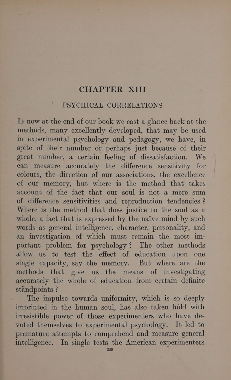 CHAPTER XIII PSYCHICAL CORRELATIONS IF now at the end of our book we cast a glance back at the methods, many excellently developed, that may be used in experimental psychology and pedagogy, we have, in spite of their number or perhaps just because of their great number, a certain feeling of dissatisfaction. We can measure accurately the difference sensitivity for colours, the direction of our associations, the excellence of our memory, but where is the method that takes account of the fact that our soul is not a mere sum of difference sensitivities and reproduction tendencies ? Where is the method that does justice to the soul as a whole, a fact that is expressed by the naive mind by such words as general intelligence, character, personality, and an investigation of which must remain the most im- portant problem for psychology? The other methods allow us to test the effect of education upon one single capacity, say the memory. But where are the methods that give us the means of investigating accurately the whole of education from certain definite standpoints ? The impulse towards uniformity, which is so deeply imprinted in the human soul, has also taken hold with irresistible power of those experimenters who have de- voted themselves to experimental psychology. It led to premature attempts to comprehend and measure general intelligence. In single tests the American experimenters