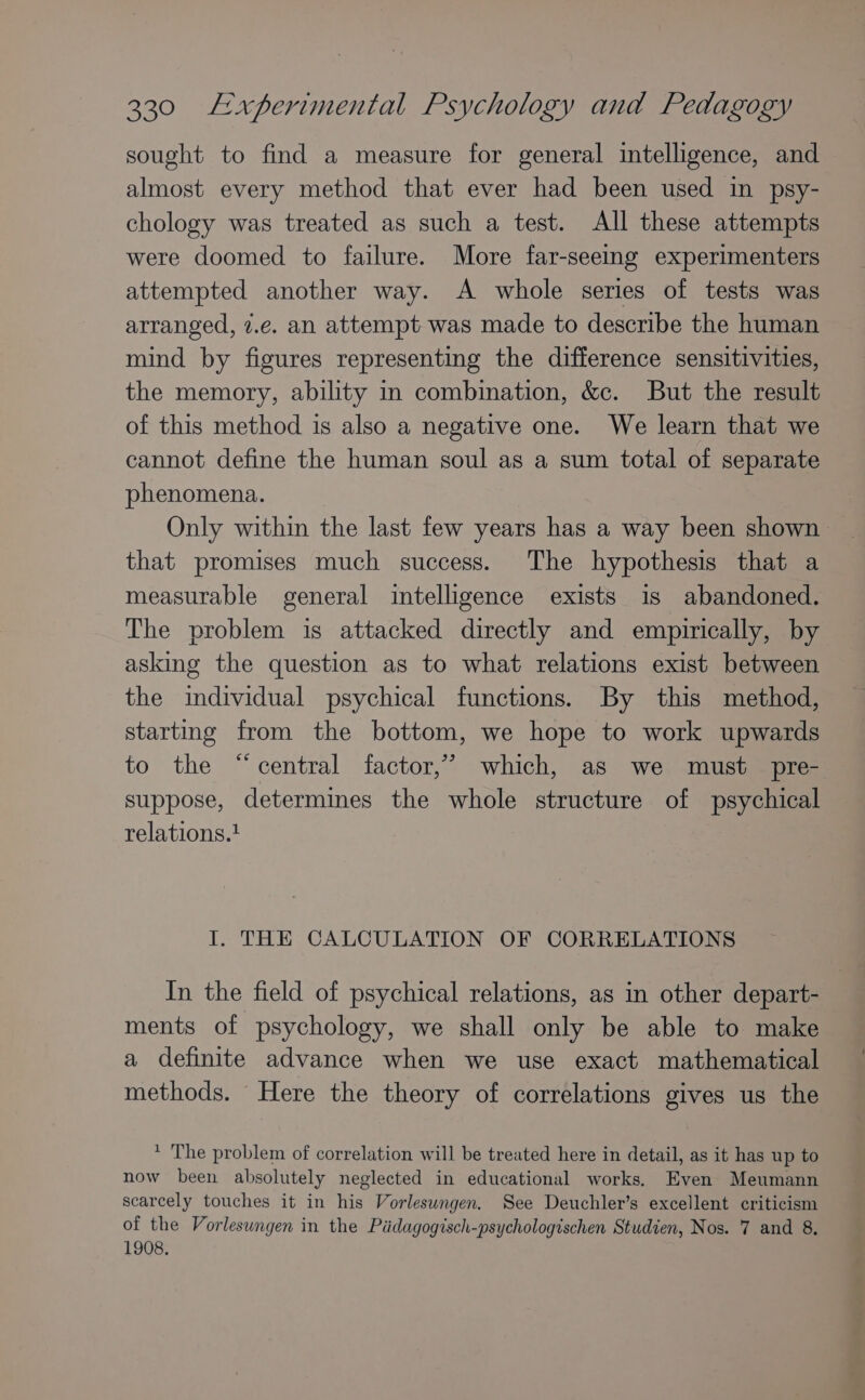 sought to find a measure for general intelligence, and almost every method that ever had been used in psy- chology was treated as such a test. All these attempts were doomed to failure. More far-seeing experimenters attempted another way. A whole series of tests was arranged, 2.e. an attempt was made to describe the human mind by figures representing the difference sensitivities, the memory, ability in combination, &amp;c. But the result of this method is also a negative one. We learn that we cannot define the human soul as a sum total of separate phenomena. Only within the last few years has a way been shown that promises much success. The hypothesis that a measurable general intelligence exists is abandoned. The problem is attacked directly and empirically, by asking the question as to what relations exist between the individual psychical functions. By this method, starting from the bottom, we hope to work upwards to the “central factor,’ which, as we must pre- suppose, determines the whole structure of psychical relations.! I. THE CALCULATION OF CORRELATIONS In the field of psychical relations, as in other depart- ments of psychology, we shall only be able to make a definite advance when we use exact mathematical methods. Here the theory of correlations gives us the * The problem of correlation will be treated here in detail, as it has up to now been absolutely neglected in educational works. Even Meumann scarcely touches it in his Vorleswngen. See Deuchler’s excellent criticism of the Vorlesungen in the Pédagogisch-psychologischen Studien, Nos. 7 and 8. 1908.