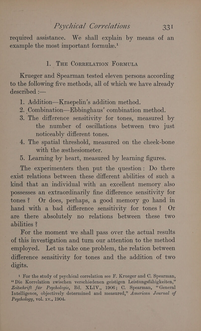 required assistance. We shall explain by means of an example the most important formulee.* 1. Tue CorRRELATION FORMULA Krueger and Spearman tested eleven persons according to the following five methods, all of which we have already described :— 1. Addition—Kraepelin’s addition method. 2. Combination—Ebbinghaus’ combination method. 3. The difference sensitivity for tones, measured by the number of oscillations between two just noticeably different tones. 4, The spatial threshold, measured on the cheek-bone with the esthesiometer. 5. Learning by heart, measured by learning figures. The experimenters then put the question: Do there exist relations between these different abilities of such a kind that an individual with an excellent memory also possesses an extraordinarily fine difference sensitivity for tones? Or does, perhaps, a good memory go hand in hand with a bad difference sensitivity for tones? Or are there absolutely no relations between these two abilities ? For the moment we shall pass over the actual results of this investigation and turn our attention to the method employed. Let us take one problem, the relation between difference sensitivity for tones and the addition of two digits. 1 For the study of psychical correlation see F. Krueger and C. Spearman, “Die Korrelation zwischen verschiedenen geistigen Leistungsfahigkeiten,” Zeitschrift fiir Psychologie, Bd. XLIV., 1906; C. Spearman, “General Intelligence, objectively determined and measured,” American Journal of Psychology, vol. xv., 1904.