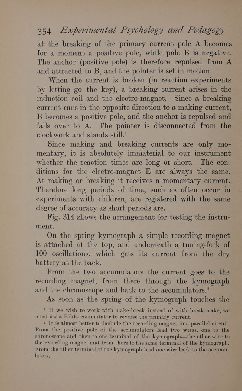 at the breaking of the primary current pole A becomes for a moment a positive pole, while pole B is negative. The anchor (positive pole) is therefore repulsed from A and attracted to B, and the pointer is set in motion. When the current is broken (in reaction experiments by letting go the key), a breaking current arises in the induction coil and the electro-magnet. Since a breaking current runs in the opposite direction to a making current, B becomes a positive pole, and the anchor is repulsed and falls over to A. The pointer is disconnected from the clockwork and stands still.’ Since making and breaking currents are only mo- mentary, it is absolutely immaterial to our instrument whether the reaction times are long or short. The con- ditions for the electro-magnet E are always the same. At making or breaking it receives a momentary current. Therefore long periods of time, such as often occur in experiments with children, are registered with the same degree of accuracy as short periods are. Fig. 314 shows the arrangement for testing the instru- ment. | On the spring kymograph a simple recording magnet is attached at the top, and underneath a tuning-fork of 100 oscillations, which gets its current from the dry battery at the back. From the two accumulators the current goes to the recording magnet, from there through the kymograph and the chronoscope and back to the accumulators.” As soon as the spring of the kymograph touches the ‘ If we wish to work with make-break instead of with break-make, we must use a Pohl’s commutator to reverse the primary current. 2 It is almost better to include the recording magnet in a parallel circuit. From the positive pole of the accumulators lead two wires, one to the chronoscope and then to one terminal of the kymograph—the other wire to the recording magnet and from there to the same terminal of the kymograph. From the other terminal of the kymograph lead one wire back to the accumu- lators.