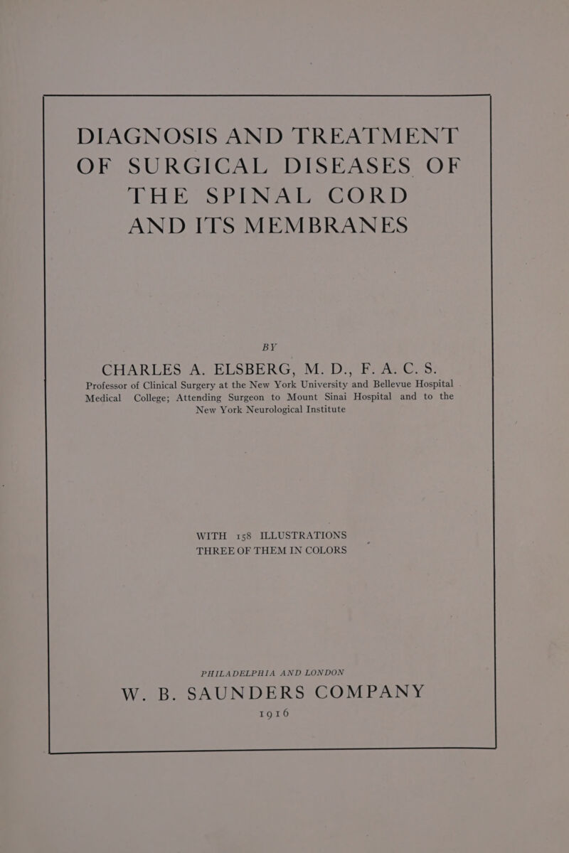 DIAGNOSIS AND TREATMENT OF SURGICAL DISEASES OF THE SPINAL CORD AND ITS MEMBRANES BY CHARLES A. ELSBERG, M.D., F. A.C. S. Professor of Clinical Surgery at the New York University and Bellevue Hospital . Medical College; Attending Surgeon to Mount Sinai Hospital and to the New York Neurological Institute WITH 158 ILLUSTRATIONS THREE OF THEM IN COLORS PHILADELPHIA AND LONDON W. B. SAUNDERS COMPANY 1916