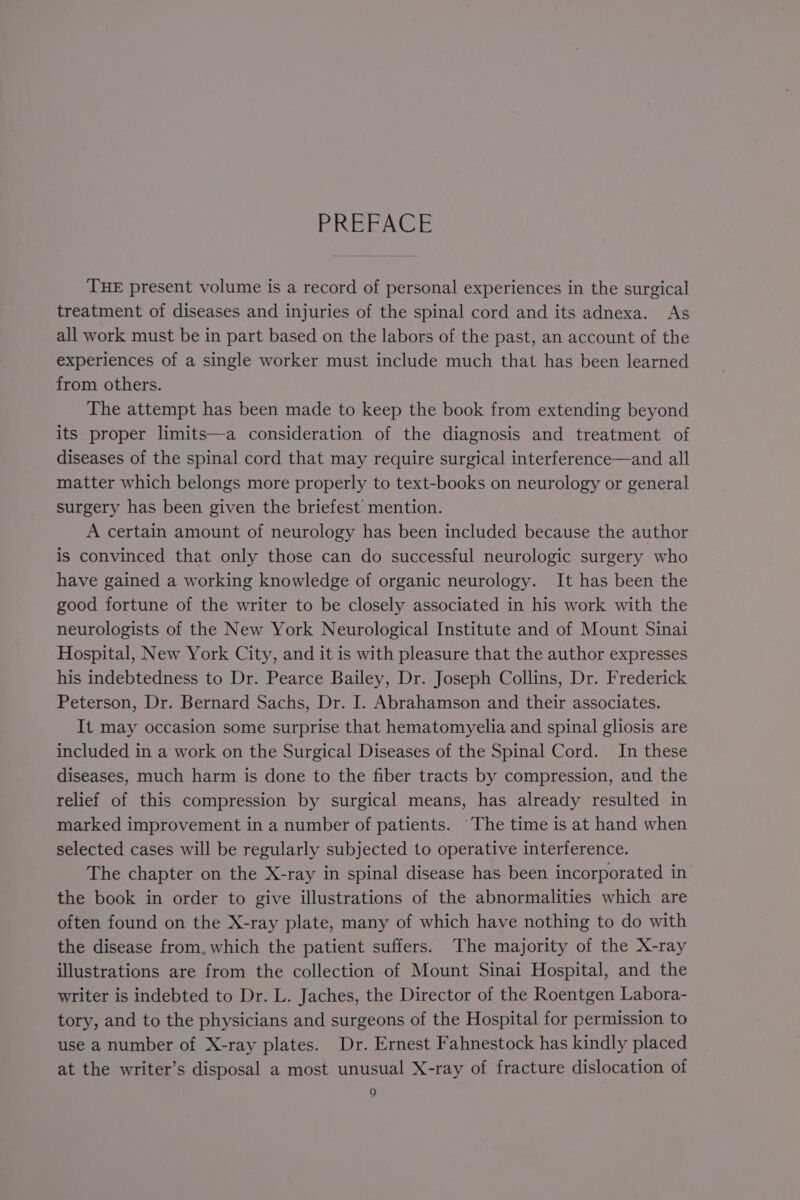 PREFACE THE present volume is a record of personal experiences in the surgical treatment of diseases and injuries of the spinal cord and its adnexa. As all work must be in part based on the labors of the past, an account of the experiences of a single worker must include much that has been learned from others. The attempt has been made to keep the book from extending beyond its proper limits—a consideration of the diagnosis and treatment of diseases of the spinal cord that may require surgical interference—and all matter which belongs more properly to text-books on neurology or general surgery has been given the briefest’ mention. A certain amount of neurology has been included because the author is convinced that only those can do successful neurologic surgery who have gained a working knowledge of organic neurology. It has been the good fortune of the writer to be closely associated in his work with the neurologists of the New York Neurological Institute and of Mount Sinai Hospital, New York City, and it is with pleasure that the author expresses his indebtedness to Dr. Pearce Bailey, Dr. Joseph Collins, Dr. Frederick Peterson, Dr. Bernard Sachs, Dr. I. Abrahamson and their associates. It may occasion some surprise that hematomyelia and spinal gliosis are included in a work on the Surgical Diseases of the Spinal Cord. In these diseases, much harm is done to the fiber tracts by compression, and the relief of this compression by surgical means, has already resulted in marked improvement in a number of patients. “The time is at hand when selected cases will be regularly subjected to operative interference. The chapter on the X-ray in spinal disease has been incorporated in the book in order to give illustrations of the abnormalities which are often found on the X-ray plate, many of which have nothing to do with the disease from. which the patient suffers. The majority of the X-ray illustrations are from the collection of Mount Sinai Hospital, and the writer is indebted to Dr. L. Jaches, the Director of the Roentgen Labora- tory, and to the physicians and surgeons of the Hospital for permission to use a number of X-ray plates. Dr. Ernest Fahnestock has kindly placed at the writer’s disposal a most unusual X-ray of fracture dislocation of