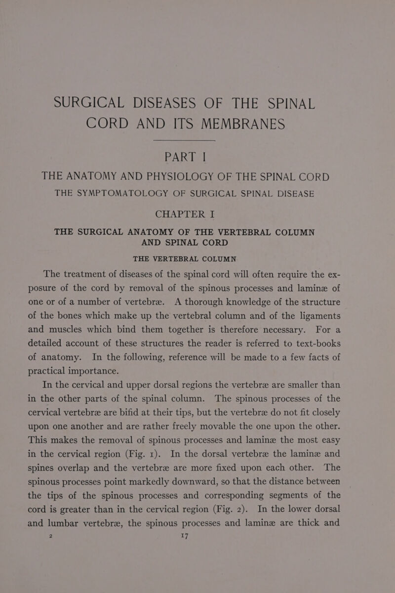 SURGICAL DISEASES OF THE SPINAL CORD AND ITS MEMBRANES PART | THE ANATOMY AND PHYSIOLOGY OF THE SPINAL CORD THE SYMPTOMATOLOGY OF SURGICAL SPINAL DISEASE CHAPTER I THE SURGICAL ANATOMY OF THE VERTEBRAL COLUMN AND SPINAL CORD THE VERTEBRAL COLUMN The treatment of diseases of the spinal cord will often require the ex- posure of the cord by removal of the spinous processes and lamine of one or of a number of vertebrae. A thorough knowledge of the structure of the bones which make up the vertebral column and of the ligaments and muscles which bind them together is therefore necessary. For a detailed account of these structures the reader is referred to text-books of anatomy. In the following, reference will be made to a few facts of practical importance. In the cervical and upper dorsal regions the vertebre are smaller than in the other parts of the spinal column. ‘The spinous processes of the cervical vertebre are bifid at their tips, but the vertebre do not fit closely upon one another and are rather freely movable the one upon the other. This makes the removal of spinous processes and lamine the most easy in the cervical region (Fig. 1). In the dorsal vertebre the lamine and spines overlap and the vertebre are more fixed upon each other. The spinous processes point markedly downward, so that the distance between the tips of the spinous processes and corresponding segments of the cord is greater than in the cervical region (Fig. 2). In the lower dorsal and lumbar vertebra, the spinous processes and laminz are thick and