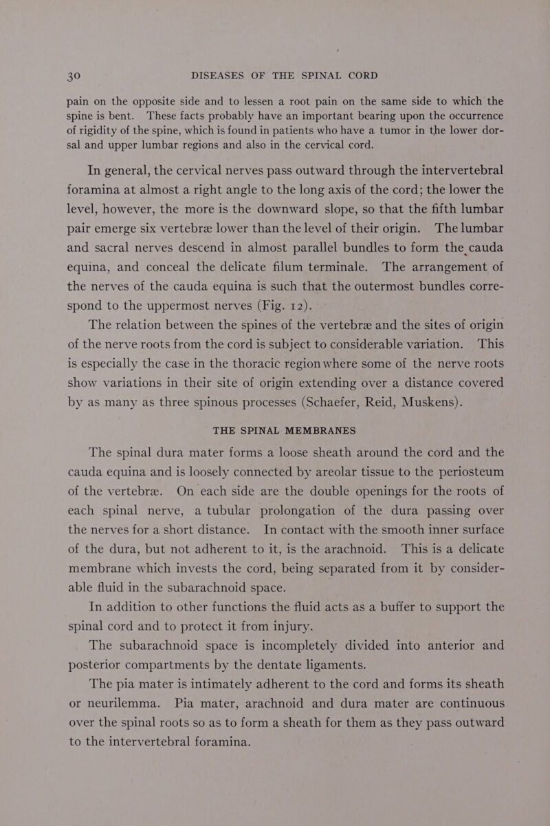 pain on the opposite side and to lessen a root pain on the same side to which the spine is bent. These facts probably have an important bearing upon the occurrence of rigidity of the spine, which is found in patients who have a tumor in the lower dor- sal and upper lumbar regions and also in the cervical cord. In general, the cervical nerves pass outward through the intervertebral foramina at almost a right angle to the long axis of the cord; the lower the level, however, the more is the downward slope, so that the fifth lumbar pair emerge six vertebre lower than the level of their origin. The lumbar and sacral nerves descend in almost parallel bundles to form the cauda equina, and conceal the delicate filum terminale. The arrangement of the nerves of the cauda equina is such that the outermost bundles corre- spond to the uppermost nerves (Fig. 12). The relation between the spines of the vertebra and the sites of origin of the nerve roots from the cord is subject to considerable variation. This is especially the case in the thoracic region where some of the nerve roots show variations in their site of origin extending over a distance covered by as many as three spinous processes (Schaefer, Reid, Muskens). THE SPINAL MEMBRANES The spinal dura mater forms a loose sheath around the cord and the cauda equina and is loosely connected by areolar tissue to the periosteum of the vertebra. On each side are the double openings for the roots of each spinal nerve, a tubular prolongation of the dura passing over the nerves for a short distance. In contact with the smooth inner surface of the dura, but not adherent to it, is the arachnoid. This is a delicate membrane which invests the cord, being separated from it by consider- able fluid in the subarachnoid space. In addition to other functions the fluid acts as a buffer to support the spinal cord and to protect it from injury. The subarachnoid space is incompletely divided into anterior and posterior compartments by the dentate ligaments. The pia mater is intimately adherent to the cord and forms its sheath or neurilemma. Pia mater, arachnoid and dura mater are continuous over the spinal roots so as to form a sheath for them as they pass outward to the intervertebral foramina.