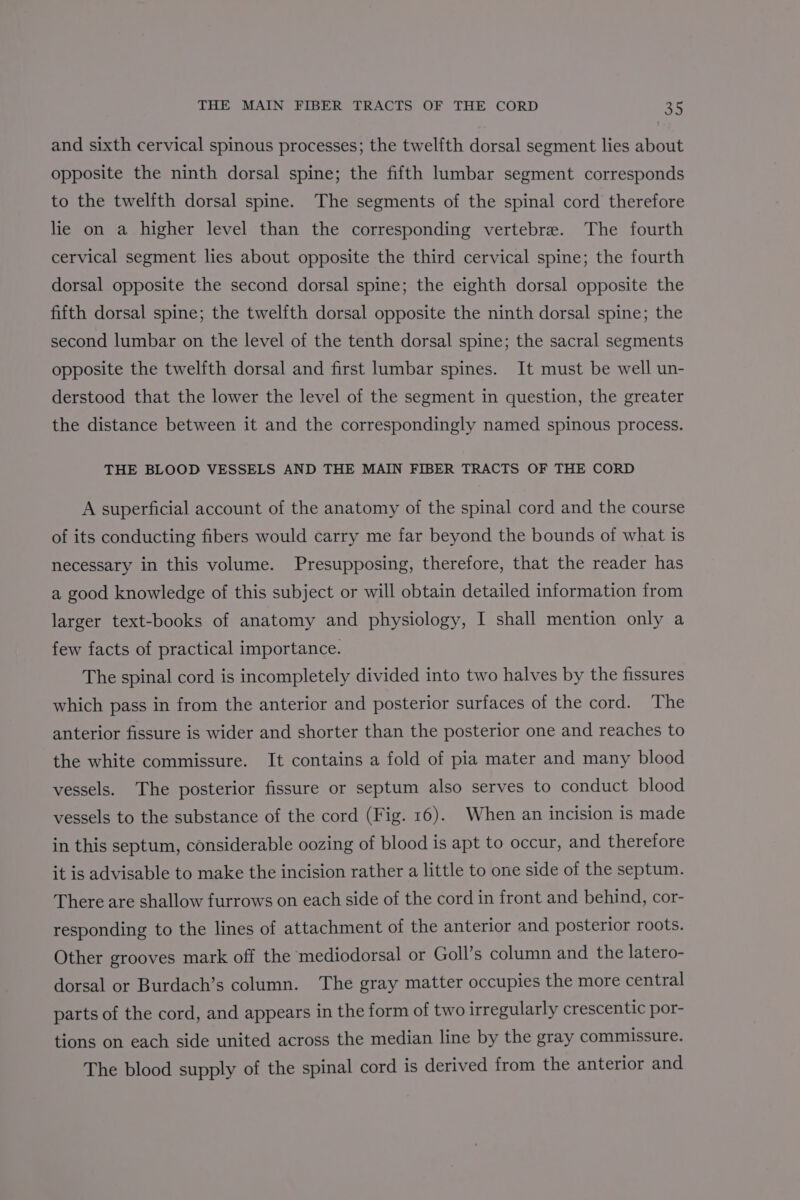 and sixth cervical spinous processes; the twelfth dorsal segment lies about opposite the ninth dorsal spine; the fifth lumbar segment corresponds to the twelfth dorsal spine. The segments of the spinal cord therefore lie on a higher level than the corresponding vertebre. The fourth cervical segment lies about opposite the third cervical spine; the fourth dorsal opposite the second dorsal spine; the eighth dorsal opposite the fifth dorsal spine; the twelfth dorsal opposite the ninth dorsal spine; the second lumbar on the level of the tenth dorsal spine; the sacral segments opposite the twelfth dorsal and first lumbar spines. It must be well un- derstood that the lower the level of the segment in question, the greater the distance between it and the correspondingly named spinous process. THE BLOOD VESSELS AND THE MAIN FIBER TRACTS OF THE CORD A superficial account of the anatomy of the spinal cord and the course of its conducting fibers would carry me far beyond the bounds of what is necessary in this volume. Presupposing, therefore, that the reader has a good knowledge of this subject or will obtain detailed information from larger text-books of anatomy and physiology, I shall mention only a few facts of practical importance. The spinal cord is incompletely divided into two halves by the fissures which pass in from the anterior and posterior surfaces of the cord. The anterior fissure is wider and shorter than the posterior one and reaches to the white commissure. It contains a fold of pia mater and many blood vessels. The posterior fissure or septum also serves to conduct blood vessels to the substance of the cord (Fig. 16). When an incision is made in this septum, considerable oozing of blood is apt to occur, and therefore it is advisable to make the incision rather a little to one side of the septum. There are shallow furrows on each side of the cord in front and behind, cor- responding to the lines of attachment of the anterior and posterior roots. Other grooves mark off the mediodorsal or Goll’s column and the latero- dorsal or Burdach’s column. The gray matter occupies the more central parts of the cord, and appears in the form of two irregularly crescentic por- tions on each side united across the median line by the gray commissure. The blood supply of the spinal cord is derived from the anterior and
