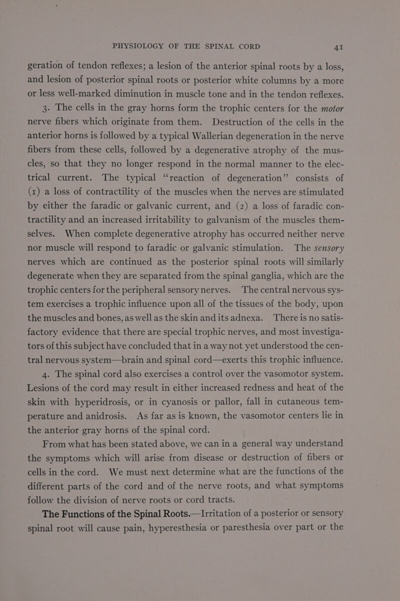 geration of tendon reflexes; a lesion of the anterior spinal roots by a loss, and lesion of posterior spinal roots or posterior white columns by a more or less well-marked diminution in muscle tone and in the tendon reflexes. 3. The cells in the gray horns form the trophic centers for the motor nerve fibers which originate from them. Destruction of the cells in the anterior horns is followed by a typical Wallerian degeneration in the nerve fibers from these cells, followed by a degenerative atrophy of the mus- cles, so that they no longer respond in the normal manner to the elec- trical current. The typical ‘‘reaction of degeneration’? consists of (1) a loss of contractility of the muscles when the nerves are stimulated by either the faradic or galvanic current, and (2) a loss of faradic con- tractility and an increased irritability to galvanism of the muscles them- selves. When complete degenerative atrophy has occurred neither nerve nor muscle will respond to faradic or galvanic stimulation. The sensory nerves which are continued as the posterior spinal roots will similarly degenerate when they are separated from the spinal ganglia, which are the trophic centers for the peripheral sensorynerves. The central nervous sys- tem exercises a trophic influence upon all of the tissues of the body, upon the muscles and bones, as well as the skin anditsadnexa. There is no satis- factory evidence that there are special trophic nerves, and most investiga- tors of this subject have concluded that in a way not yet understood the cen- tral nervous system—brain and spinal cord—exerts this trophic influence. 4. The spinal cord also exercises a control over the vasomotor system. Lesions of the cord may result in either increased redness and heat of the skin with hyperidrosis, or in cyanosis or pallor, fall in cutaneous tem- perature and anidrosis. As far as is known, the vasomotor centers lie in the anterior gray horns of the spinal cord. From what has been stated above, we can in a general way understand the symptoms which will arise from disease or destruction of fibers or cells in the cord. We must next determine what are the functions of the different parts of the cord and of the nerve roots, and what symptoms follow the division of nerve roots or cord tracts. The Functions of the Spinal Roots.—Irritation of a posterior or sensory spinal root will cause pain, hyperesthesia or paresthesia over part or the