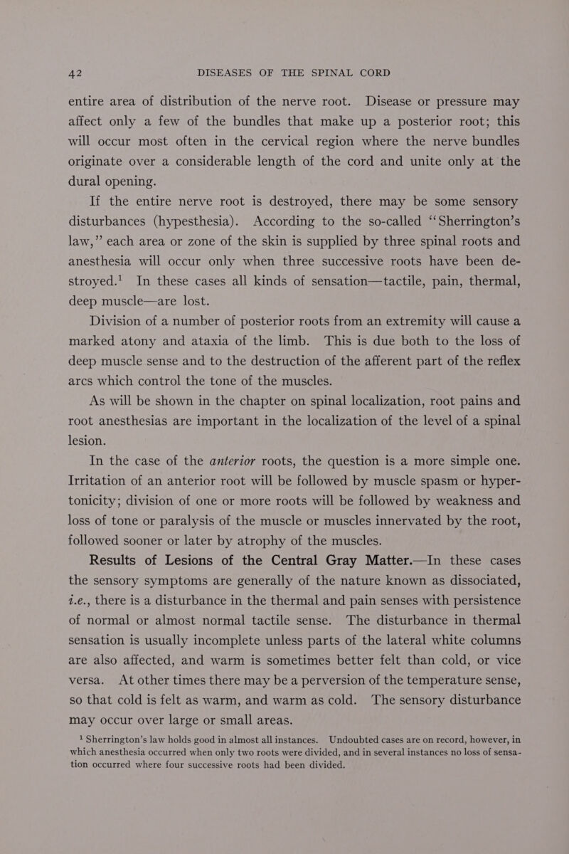 entire area of distribution of the nerve root. Disease or pressure may affect only a few of the bundles that make up a posterior root; this will occur most often in the cervical region where the nerve bundles originate over a considerable length of the cord and unite only at the dural opening. If the entire nerve root is destroyed, there may be some sensory disturbances (hypesthesia). According to the so-called “‘Sherrington’s law,’’ each area or zone of the skin is supplied by three spinal roots and anesthesia will occur only when three successive roots have been de- stroyed.' In these cases all kinds of sensation—tactile, pain, thermal, deep muscle—are lost. Division of a number of posterior roots from an extremity will cause a marked atony and ataxia of the limb. This is due both to the loss of deep muscle sense and to the destruction of the afferent part of the reflex arcs which control the tone of the muscles. As will be shown in the chapter on spinal localization, root pains and root anesthesias are important in the localization of the level of a spinal lesion. In the case of the anterior roots, the question is a more simple one. Irritation of an anterior root will be followed by muscle spasm or hyper- tonicity; division of one or more roots will be followed by weakness and loss of tone or paralysis of the muscle or muscles innervated by the root, followed sooner or later by atrophy of the muscles. Results of Lesions of the Central Gray Matter.—In these cases the sensory symptoms are generally of the nature known as dissociated, z.e., there is a disturbance in the thermal and pain senses with persistence of normal or almost normal tactile sense. The disturbance in thermal sensation is usually incomplete unless parts of the lateral white columns are also affected, and warm is sometimes better felt than cold, or vice versa. At other times there may be a perversion of the temperature sense, so that cold is felt as warm, and warm as cold. The sensory disturbance may occur over large or small areas. 1 Sherrington’s law holds good in almost all instances. Undoubted cases are on record, however, in which anesthesia occurred when only two roots were divided, and in several instances no loss of sensa- tion occurred where four successive roots had been divided.