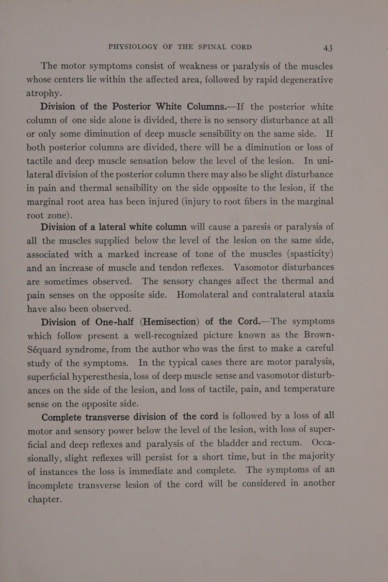 The motor symptoms consist of weakness or paralysis of the muscles whose centers lie within the affected area, followed by rapid degenerative atrophy. Division of the Posterior White Columns.—I{ the posterior white column of one side alone is divided, there is no sensory disturbance at all or only some diminution of deep muscle sensibility on the same side. If both posterior columns are divided, there will be a diminution or loss of tactile and deep muscle sensation below the level of the lesion. In uni- lateral division of the posterior column there may also be slight disturbance in pain and thermal sensibility on the side opposite to the lesion, if the marginal root area has been injured (injury to root fibers in the marginal root zone). Division of a lateral white column will cause a paresis or paralysis of all the muscles supplied below the level of the lesion on the same side, associated with a marked increase of tone of the muscles (spasticity) and an increase of muscle and tendon reflexes. Vasomotor disturbances are sometimes observed. The sensory changes affect the thermal and pain senses on the opposite side. Homolateral and contralateral ataxia have also been observed. Division of One-half (Hemisection) of the Cord.—The symptoms which follow present a well-recognized picture known as the Brown- Séquard syndrome, from the author who was the first to make a careful study of the symptoms. In the typical cases there are motor paralysis, superficial hyperesthesia, loss of deep muscle sense and vasomotor disturb- ances on the side of the lesion, and loss of tactile, pain, and temperature sense on the opposite side. Complete transverse division of the cord is followed by a loss of all motor and sensory power below the level of the lesion, with loss of super- ficial and deep reflexes and paralysis of the bladder and rectum. Occa- sionally, slight reflexes will persist for a short time, but in the majority of instances the loss is immediate and complete. The symptoms of an incomplete transverse lesion of the cord will be considered in another chapter.