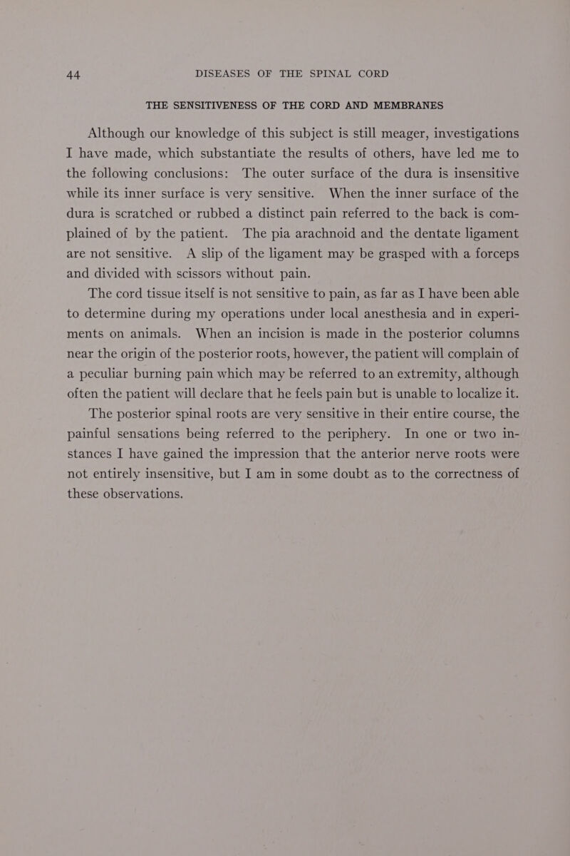 THE SENSITIVENESS OF THE CORD AND MEMBRANES Although our knowledge of this subject is still meager, investigations I have made, which substantiate the results of others, have led me to the following conclusions: The outer surface of the dura is insensitive while its inner surface is very sensitive. When the inner surface of the dura is scratched or rubbed a distinct pain referred to the back is com- plained of by the patient. The pia arachnoid and the dentate ligament are not sensitive. A slip of the ligament may be grasped with a forceps and divided with scissors without pain. The cord tissue itself is not sensitive to pain, as far as I have been able to determine during my operations under local anesthesia and in experi- ments on animals. When an incision is made in the posterior columns near the origin of the posterior roots, however, the patient will complain of a peculiar burning pain which may be referred to an extremity, although often the patient will declare that he feels pain but is unable to localize it. The posterior spinal roots are very sensitive in their entire course, the painful sensations being referred to the periphery. In one or two in- stances I have gained the impression that the anterior nerve roots were not entirely insensitive, but I am in some doubt as to the correctness of these observations.