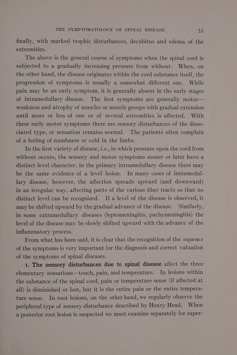 finally, with marked trophic disturbances, decubitus and edema of the extremities. The above is the general course of symptoms when the spinal cord is subjected to a gradually increasing pressure from without. When, on the other hand, the disease originates within the cord substance itself, the progression of symptoms is usually a somewhat different one. While pain may be an early symptom, it is generally absent in the early stages of intramedullary disease. The first symptoms are generally motor— weakness and atrophy of muscles or muscle groups with gradual extension until more or less of one or of several extremities is affected. With these early motor symptoms there are sensory disturbances of the disso- ciated type, or sensation remains normal. The patients often complain of a feeling of numbness or cold in the limbs. In the first variety of disease, z.e., in which pressure upon the cord from without occurs, the sensory and motor symptoms sooner or later have a distinct level character; in the primary intramedullary disease there may be the same evidence of a level lesion. In many cases of intramedul- lary disease, however, the affection spreads upward (and downward) in an irregular way, affecting parts of the various fiber tracts so that no distinct level can be recognized. If a level of the disease is observed, it may be shifted upward by the gradual advance of the disease. Similarly, in some extramedullary diseases (leptomeningitis, pachymeningitis) the level of the disease may be slowly shifted upward with the advance of the inflammatory process. From what has been said, it is clear that the recognition of the sequence of the symptoms:is very important for the diagnosis and correct valuation of the symptoms of spinal diseases. 1. The sensory disturbances due to spinal disease affect the three elementary sensations—touch, pain, and temperature. In lesions within the substance of the spinal cord, pain or temperature sense (if affected at all) is diminished or lost, but it is the entire pain or the entire tempera- ture sense. In root lesions, on the other hand, we regularly observe the peripheral type of sensory disturbance described by Henry Head. When a posterior root lesion is suspected we must examine separately for super-