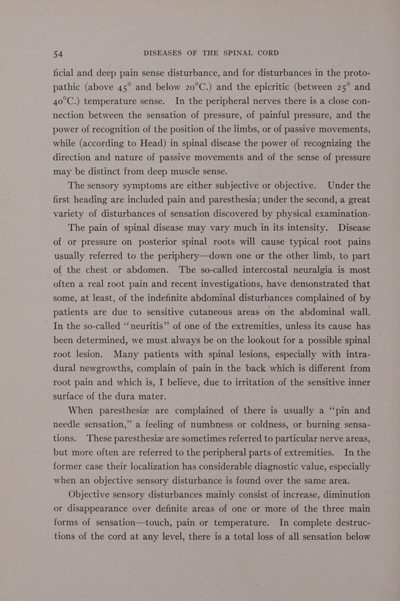 ficial and deep pain sense disturbance, and for disturbances in the proto- pathic (above 45° and below 20°C.) and the epicritic (between 25° and 40°C.) temperature sense. In the peripheral nerves there is a close con- nection between the sensation of pressure, of painful pressure, and the power of recognition of the position of the limbs, or of passive movements, while (according to Head) in spinal disease the power of recognizing the direction and nature of passive movements and of the sense of pressure may be distinct from deep muscle sense. The sensory symptoms are either subjective or objective. Under the first heading are included pain and paresthesia; under the second, a great variety of disturbances of sensation discovered by physical examination. The pain of spinal disease may vary much in its intensity. Disease of or pressure on posterior spinal roots will cause typical root pains usually referred to the periphery—down one or the other limb, to part of the chest or abdomen. ‘The so-called intercostal neuralgia is most often a real root pain and recent investigations, have demonstrated that some, at least, of the indefinite abdominal disturbances complained of by patients are due to sensitive cutaneous areas on the abdominal wall. In the so-called “‘neuritis”’ of one of the extremities, unless its cause has been determined, we must always be on the lookout for a possible spinal root lesion. Many patients with spinal lesions, especially with intra- dural newgrowths, complain of pain in the back which is different from root pain and which is, I believe, due to irritation of the sensitive inner surface of the dura mater. When paresthesiz are complained of there is usually a ‘ ‘pin and needle sensation,” a feeling of numbness or coldness, or burning sensa- tions. These paresthesie are sometimes referred to particular nerve areas, but more often are referred to the peripheral parts of extremities. In the former case their localization has considerable diagnostic value, especially when an objective sensory disturbance is found over the same area. Objective sensory disturbances mainly consist of increase, diminution or disappearance over definite areas of one or more of the three main forms of sensation—touch, pain or temperature. In complete destruc- tions of the cord at any level, there is a total loss of all sensation below