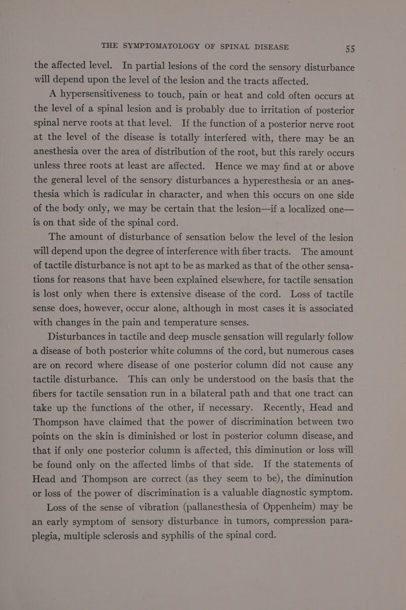 the affected level. In partial lesions of the cord the sensory disturbance will depend upon the level of the lesion and the tracts affected. A hypersensitiveness to touch, pain or heat and cold often occurs at the level of a spinal lesion and is probably due to irritation of posterior spinal nerve roots at that level. If the function of a posterior nerve root at the level of the disease is totally interfered with, there may be an anesthesia over the area of distribution of the root, but this rarely occurs unless three roots at least are affected. Hence we may find at or above the general level of the sensory disturbances a hyperesthesia or an anes- thesia which is radicular in character, and when this occurs on one side of the body only, we may be certain that the lesion—if a localized one— is on that side of the spinal cord. The amount of disturbance of sensation below the level of the lesion will depend upon the degree of interference with fiber tracts. The amount of tactile disturbance is not apt to be as marked as that of the other sensa- tions for reasons that have been explained elsewhere, for tactile sensation is lost only when there is extensive disease of the cord. Loss of tactile sense does, however, occur alone, although in most cases it is associated with changes in the pain and temperature senses. Disturbances in tactile and deep muscle sensation will regularly follow a disease of both posterior white columns of the cord, but numerous cases are on record where disease of one posterior column did not cause any tactile disturbance. This can only be understood on the basis that the fibers for tactile sensation run in a bilateral path and that one tract can take up the functions of the other, if necessary. Recently, Head and Thompson have claimed that the power of discrimination between two points on the skin is diminished or lost in posterior column disease, and that if only one posterior column is affected, this diminution or loss will be found only on the affected limbs of that side. If the statements of Head and Thompson are correct (as they seem to be), the diminution or loss of the power of discrimination is a valuable diagnostic symptom. Loss of the sense of vibration (pallanesthesia of Oppenheim) may be an early symptom of sensory disturbance in tumors, compression para- plegia, multiple sclerosis and syphilis of the spinal cord.