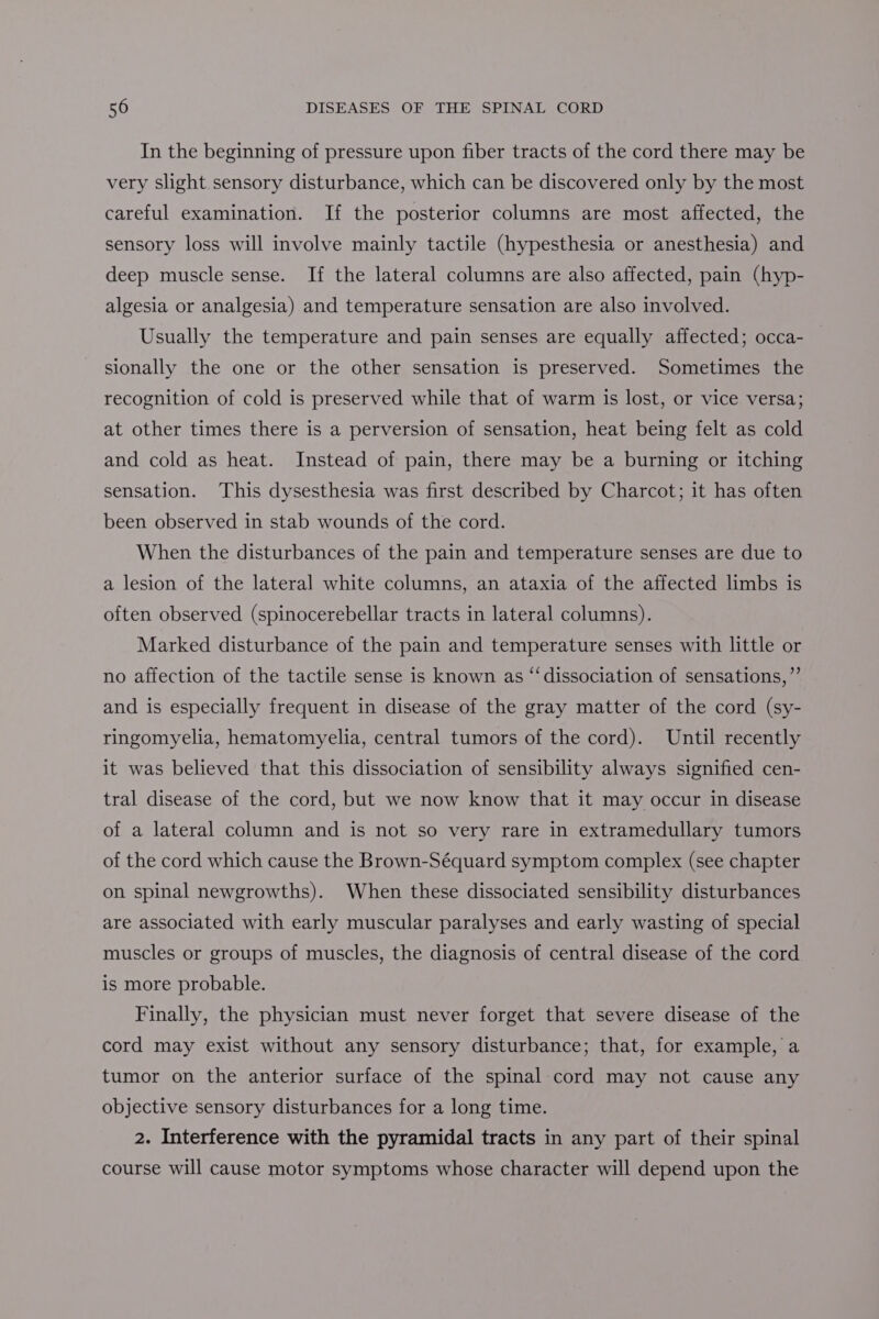In the beginning of pressure upon fiber tracts of the cord there may be very slight sensory disturbance, which can be discovered only by the most careful examination. If the posterior columns are most affected, the sensory loss will involve mainly tactile (hypesthesia or anesthesia) and deep muscle sense. If the lateral columns are also affected, pain (hyp- algesia or analgesia) and temperature sensation are also involved. Usually the temperature and pain senses are equally affected; occa- sionally the one or the other sensation is preserved. Sometimes the recognition of cold is preserved while that of warm is lost, or vice versa; at other times there is a perversion of sensation, heat being felt as cold and cold as heat. Instead of pain, there may be a burning or itching sensation. This dysesthesia was first described by Charcot; it has often been observed in stab wounds of the cord. When the disturbances of the pain and temperature senses are due to a lesion of the lateral white columns, an ataxia of the affected limbs is often observed (spinocerebellar tracts in lateral columns). Marked disturbance of the pain and temperature senses with little or no affection of the tactile sense is known as “‘dissociation of sensations,” and is especially frequent in disease of the gray matter of the cord (sy- ringomyelia, hematomyelia, central tumors of the cord). Until recently it was believed that this dissociation of sensibility always signified cen- tral disease of the cord, but we now know that it may occur in disease of a lateral column and is not so very rare in extramedullary tumors of the cord which cause the Brown-Séquard symptom complex (see chapter on spinal newgrowths). When these dissociated sensibility disturbances are associated with early muscular paralyses and early wasting of special muscles or groups of muscles, the diagnosis of central disease of the cord is more probable. Finally, the physician must never forget that severe disease of the cord may exist without any sensory disturbance; that, for example, a tumor on the anterior surface of the spinal cord may not cause any objective sensory disturbances for a long time. 2. Interference with the pyramidal tracts in any part of their spinal course will cause motor symptoms whose character will depend upon the