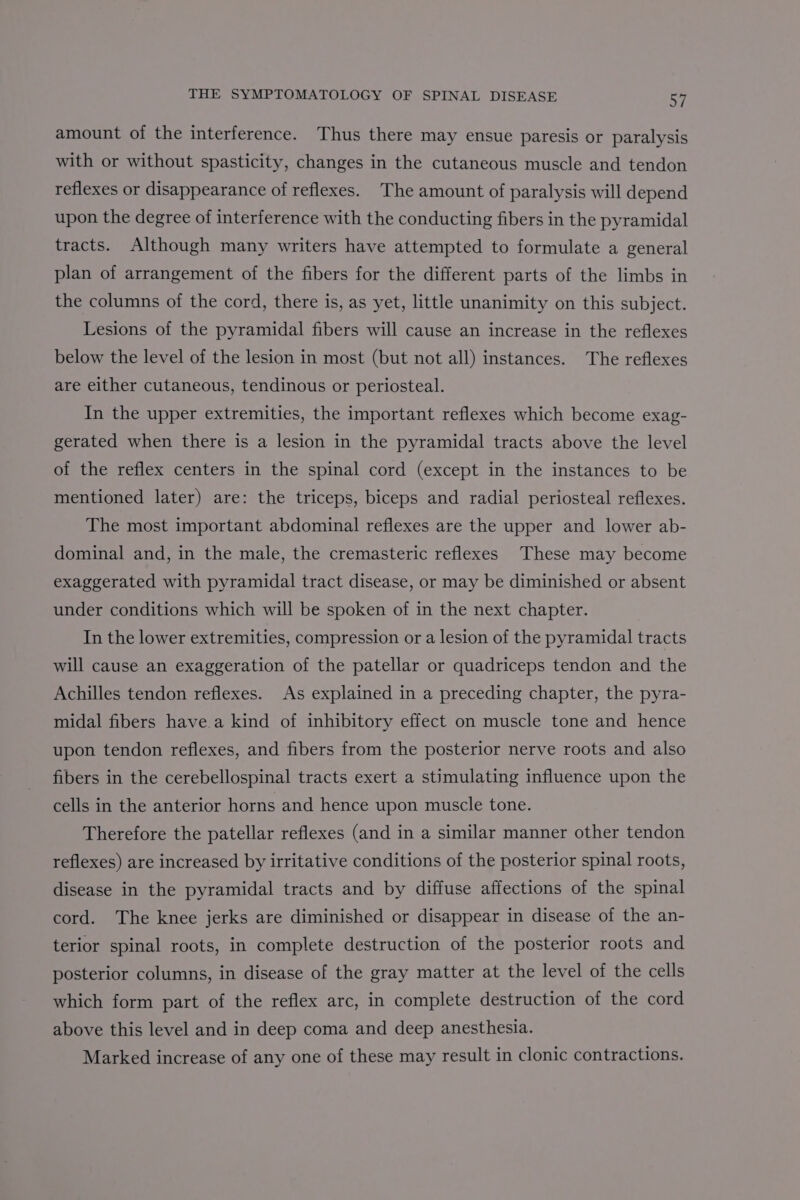 amount of the interference. Thus there may ensue paresis or paralysis with or without spasticity, changes in the cutaneous muscle and tendon reflexes or disappearance of reflexes. The amount of paralysis will depend upon the degree of interference with the conducting fibers in the pyramidal tracts. Although many writers have attempted to formulate a general plan of arrangement of the fibers for the different parts of the limbs in the columns of the cord, there is, as yet, little unanimity on this subject. Lesions of the pyramidal fibers will cause an increase in the reflexes below the level of the lesion in most (but not all) instances. The reflexes are either cutaneous, tendinous or periosteal. In the upper extremities, the important reflexes which become exag- gerated when there is a lesion in the pyramidal tracts above the level of the reflex centers in the spinal cord (except in the instances to be mentioned later) are: the triceps, biceps and radial periosteal reflexes. The most important abdominal reflexes are the upper and lower ab- dominal and, in the male, the cremasteric reflexes These may become exaggerated with pyramidal tract disease, or may be diminished or absent under conditions which will be spoken of in the next chapter. In the lower extremities, compression or a lesion of the pyramidal tracts will cause an exaggeration of the patellar or quadriceps tendon and the Achilles tendon reflexes. As explained in a preceding chapter, the pyra- midal fibers have.a kind of inhibitory effect on muscle tone and hence upon tendon reflexes, and fibers from the posterior nerve roots and also fibers in the cerebellospinal tracts exert a stimulating influence upon the cells in the anterior horns and hence upon muscle tone. Therefore the patellar reflexes (and in a similar manner other tendon reflexes) are increased by irritative conditions of the posterior spinal roots, disease in the pyramidal tracts and by diffuse affections of the spinal cord. The knee jerks are diminished or disappear in disease of the an- terior spinal roots, in complete destruction of the posterior roots and posterior columns, in disease of the gray matter at the level of the cells which form part of the reflex arc, in complete destruction of the cord above this level and in deep coma and deep anesthesia. Marked increase of any one of these may result in clonic contractions.