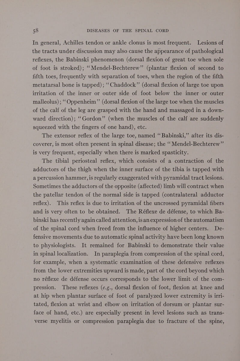 In general, Achilles tendon or ankle clonus is most frequent. Lesions of the tracts under discussion may also cause the appearance of pathological reflexes, the Babinski phenomenon (dorsal flexion of great toe when sole of foot is stroked); ‘‘Mendel-Bechterew”’ (plantar flexion of second to fifth toes, frequently with separation of toes, when the region of the fifth metatarsal bone is tapped); ‘‘Chaddock”’ (dorsal flexion of large toe upon irritation of the inner or outer side of foot below the inner or outer malleolus) ; “‘Oppenheim”’ (dorsal flexion of the large toe when the muscles of the calf of the leg are grasped with the hand and massaged in a down- ward direction); ‘‘Gordon” (when the muscles of the calf are suddenly squeezed with the fingers of one hand), etc. The extensor reflex of the large toe, named ‘‘ Babinski,” after its dis- coverer, is most often present in spinal disease; the ‘‘ Mendel-Bechterew”’ is very frequent, especially when there is marked spasticity. The tibial periosteal reflex, which consists of a contraction of the adductors of the thigh when the inner surface of the tibia is tapped with a percussion hammer, is regularly exaggerated with pyramidal tract lesions. Sometimes the adductors of the opposite (affected) limb will contract when the patellar tendon of the normal side is tapped (contralateral adductor reflex). This reflex is due to irritation of the uncrossed pyramidal fibers and is very often to be obtained. The Réflexe de défense, to which Ba- binski has recently again called attention, isan expression of the automatism of the spinal cord when freed from the influence of higher centers. De- fensive movements due to automatic spinal activity have been long known to physiologists. It remained for Babinski to demonstrate their value in spinal localization. In paraplegia from compression of the spinal cord, for example, when a systematic examination of these defensive reflexes from the lower extremities upward is made, part of the cord beyond which no réflexe de défense occurs corresponds to the lower limit of the com- pression. These reflexes (e.g., dorsal flexion of foot, flexion at knee and at hip when plantar surface of foot of paralyzed lower extremity is irri- tated, flexion at wrist and elbow on irritation of dorsum or plantar sur- face of hand, etc.) are especially present in level lesions such as trans- verse myelitis or compression paraplegia due to fracture of the spine,