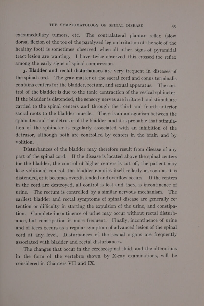 extramedullary tumors, etc. The contralateral plantar reflex (slow dorsal flexion of the toe of the paralyzed leg on irritation of the sole of the healthy foot) is sometimes observed, when all other signs of pyramidal tract lesion are wanting. I have twice observed this crossed toe reflex among the early signs of spinal compression. 3. Bladder and rectal disturbances are very frequent in diseases of the spinal cord. The gray matter of the sacral cord and conus terminalis contains centers for the bladder, rectum, and sexual apparatus. The con- trol of the bladder is due to the tonic contraction of the vesical sphincter. If the bladder is distended, the sensory nerves are irritated and stimuli are carried to the spinal centers and through the third and fourth anterior sacral roots to the bladder muscle.- There is an antagonism between the sphincter and the detrusor of the bladder, and it is probable that stimula- tion of the sphincter is regularly associated with an inhibition of the detrusor, although both are controlled by centers in the brain and by volition. | Disturbances of the bladder may therefore result from disease of any part of the spinal cord. If the disease is located above the spinal centers for the bladder, the control of higher centers is cut off, the patient may lose volitional control, the bladder empties itself reflexly as soon as it is distended, or it becomes overdistended and overflow occurs. If the centers in the cord are destroyed, all control is lost and there is incontinence of urine. The rectum is controlled by a similar nervous mechanism. The earliest bladder and rectal symptoms of spinal disease are generally re- tention or difficulty in starting the expulsion of the urine, and constipa- tion. Complete incontinence of urine may occur without rectal disturb- ance, but constipation is more frequent. Finally, incontinence of urine and of feces occurs as a regular symptom of advanced lesion of the spinal cord at any level. Disturbances of the sexual organs are frequently associated with bladder and rectal disturbances. The changes that occur in the cerebrospinal fluid, and the alterations in the form of the vertebra shown by X-ray examinations, will be considered in Chapters VII and IX.