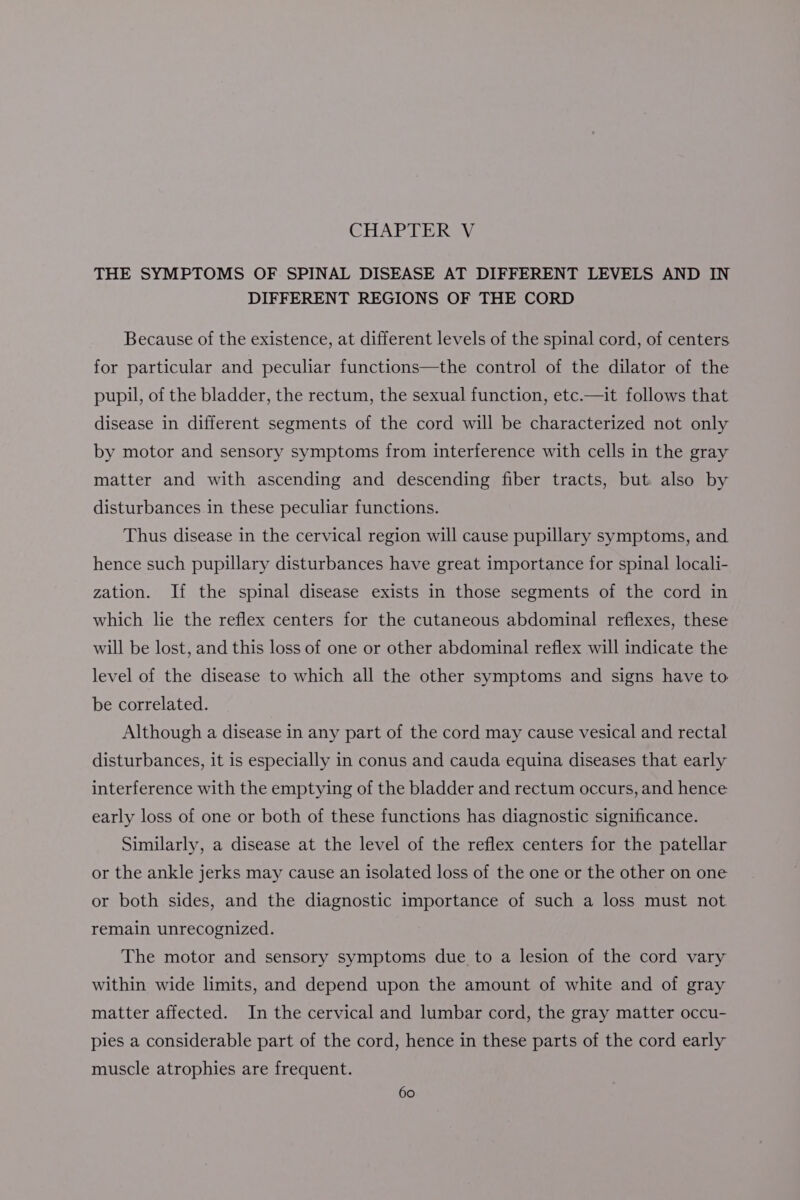 CHAPTER V THE SYMPTOMS OF SPINAL DISEASE AT DIFFERENT LEVELS AND IN DIFFERENT REGIONS OF THE CORD Because of the existence, at different levels of the spinal cord, of centers for particular and peculiar functions—the control of the dilator of the pupil, of the bladder, the rectum, the sexual function, etc.—it follows that disease in different segments of the cord will be characterized not only by motor and sensory symptoms from interference with cells in the gray matter and with ascending and descending fiber tracts, but also by disturbances in these peculiar functions. Thus disease in the cervical region will cause pupillary symptoms, and hence such pupillary disturbances have great importance for spinal locali- zation. If the spinal disease exists in those segments of the cord in which lie the reflex centers for the cutaneous abdominal reflexes, these will be lost, and this loss of one or other abdominal reflex will indicate the level of the disease to which all the other symptoms and signs have to be correlated. Although a disease in any part of the cord may cause vesical and rectal disturbances, it is especially in conus and cauda equina diseases that early interference with the emptying of the bladder and rectum occurs, and hence early loss of one or both of these functions has diagnostic significance. Similarly, a disease at the level of the reflex centers for the patellar or the ankle jerks may cause an isolated loss of the one or the other on one or both sides, and the diagnostic importance of such a loss must not remain unrecognized. The motor and sensory symptoms due to a lesion of the cord vary within wide limits, and depend upon the amount of white and of gray matter affected. In the cervical and lumbar cord, the gray matter occu- pies a considerable part of the cord, hence in these parts of the cord early muscle atrophies are frequent.