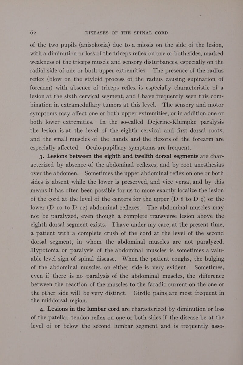 of the two pupils (anisokoria) due to a miosis on the side of the lesion, with a diminution or loss of the triceps reflex on one or both sides, marked weakness of the triceps muscle and sensory disturbances, especially on the radial side of one or both upper extremities. The presence of the radius reflex (blow on the styloid process of the radius causing supination of forearm) with absence of triceps reflex is especially characteristic of a lesion at the sixth cervical segment, and I have frequently seen this com- bination in extramedullary tumors at this level. The sensory and motor symptoms may affect one or both upper extremities, or in addition one or both lower extremities. In the so-called Dejerine-Klumpke paralysis the lesion is at the level of the eighth cervical and first dorsal roots, and the small muscles of the hands and the flexors of the forearm are especially affected. Oculo-pupillary symptoms are frequent. 3. Lesions between the eighth and twelfth dorsal segments are char- acterized by absence of the abdominal reflexes, and by root anesthesias over the abdomen. Sometimes the upper abdominal reflex on one or both sides is absent while the lower is preserved, and vice versa, and by this means it has often been possible for us to more exactly localize the lesion of the cord at the level of the centers for the upper (D 8 to D 9) or the lower (D 10 to D 12) abdominal reflexes. The abdominal muscles may not be paralyzed, even though a complete transverse lesion above the eighth dorsal segment exists. I have under my care, at the present time, a patient with a complete crush of the cord at the level of the second dorsal segment, in whom the abdominal muscles are not paralyzed. Hypotonia or paralysis of the abdominal muscles is sometimes a valu- able level sign of spinal disease. When the patient coughs, the bulging of the abdominal muscles on either side is very evident. Sometimes, even if there is no paralysis of the abdominal muscles, the difference between the reaction of the muscles to the faradic current on the one or the other side will be very distinct. Girdle pains are most frequent in the middorsal region. 4. Lesions in the lumbar cord are characterized by diminution or loss of the patellar tendon reflex on one or both sides if the disease be at the level of or below the second lumbar segment and is frequently asso-
