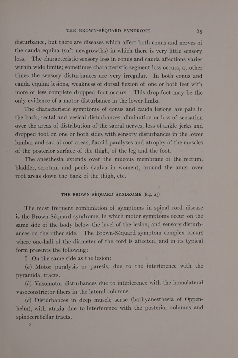 disturbance, but there are diseases which affect both conus and nerves of the cauda equina (soft newgrowths) in which there is very little sensory loss. The characteristic sensory loss in conus and cauda affections varies within wide limits; sometimes characteristic segment loss occurs, at other times the sensory disturbances are very irregular. In both conus and cauda equina lesions, weakness of dorsal flexion of one or both feet with more or less complete dropped foot occurs. This drop-foot may be the only evidence of a motor disturbance in the lower limbs. The characteristic symptoms of conus and cauda lesions are pain in the back, rectal and vesical disturbances, diminution or loss of sensation over the areas of distribution of the sacral nerves, loss of ankle jerks and dropped foot on one or both sides with sensory disturbances in the lower lumbar and sacral root areas, flaccid paralyses and atrophy of the muscles of the posterior surface of the thigh, of the leg and the foot. The anesthesia extends over the mucous membrane of the rectum, bladder, scrotum and penis (vulva in women), around the anus, over root areas down the back of the thigh, etc. THE BROWN-SEQUARD SYNDROME (Fig. 23) The most frequent combination of symptoms in spinal cord disease is the Brown-Séquard syndrome, in which motor symptoms occur on the same side of the body below the level of the lesion, and sensory disturb- ances on the other side. The Brown-Séquard symptom complex occurs where one-half of the diameter of the cord is affected, and in its typical form presents the following: I. On the same side as the lesion: (a) Motor paralysis or paresis, due to the interference with the pyramidal tracts. (b) Vasomotor disturbances due to interference with the homolateral vasoconstrictor fibers in the lateral columns. (c) Disturbances in deep muscle sense (bathyanesthesia of Oppen- heim), with ataxia due to interference with the posterior columns and spinocerebellar tracts. 5