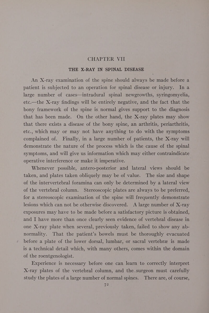 THE X-RAY IN SPINAL DISEASE An X-ray examination of the spine should always be made before a patient is subjected to an operation for spinal disease or injury. In a large number of cases—intradural spinal newgrowths, syringomyelia, etc.—the X-ray findings will be entirely negative, and the fact that the bony framework of the spine is normal gives support to the diagnosis that has been made. On the other hand, the X-ray plates may show that there exists a disease of the bony spine, an arthritis, periarthritis, etc., which may or may not have anything to do with the symptoms complained of. Finally, in a large number of patients, the X-ray will demonstrate the nature of the process which is the cause of the spinal symptoms, and will give us information which may either contraindicate operative interference or make it imperative. Whenever possible, antero-posterior and lateral views should be taken, and plates taken obliquely may be of value. The size and shape of the intervertebral foramina can only be determined by a lateral view of the vertebral column. Stereoscopic plates are always to be preferred, for a stereoscopic examination of the spine will frequently demonstrate lesions which can not be otherwise discovered. <A large number of X-ray exposures may have to be made before a satisfactory picture is obtained, and I have more than once clearly seen evidence of vertebral disease in one X-ray plate when several, previously taken, failed to show any ab- normality. That the patient’s bowels must be thoroughly evacuated before a plate of the lower dorsal, lumbar, or sacral vertebre is made is a technical detail which, with many others, comes within the domain of the roentgenologist. Experience is necessary before one can learn to correctly interpret X-ray plates of the vertebral column, and the-surgeon must carefully study the plates of a large number of normal spines. ‘There are, of course,