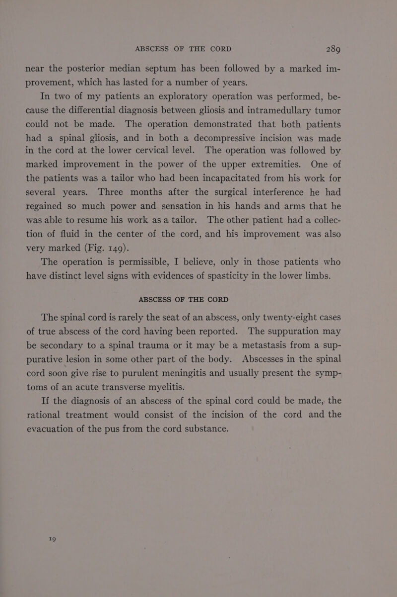near the posterior median septum has been followed by a marked im- provement, which has lasted for a number of years. In two of my patients an exploratory operation was performed, be- cause the differential diagnosis between gliosis and intramedullary tumor could not be made. The operation demonstrated that both patients had a spinal gliosis, and in both a decompressive incision was made in the cord at the lower cervical level. The operation was followed by marked improvement in the power of the upper extremities. One of the patients was a tailor who had been incapacitated from his work for several years. Three months after the surgical interference he had regained so much power and sensation in his hands and arms that he was able to resume his work asa tailor. The other patient had a collec- tion of fluid in the center of the cord, and his improvement was also very marked (Fig. 149). The operation is permissible, I believe, only in those patients who have distinct level signs with evidences of spasticity in the lower limbs. ABSCESS OF THE CORD The spinal cord is rarely the seat of an abscess, only twenty-eight cases of true abscess of the cord having been reported. The suppuration may be secondary to a spinal trauma or it may be a metastasis from a sup- purative lesion in some other part of the body. Abscesses in the spinal cord soon give rise to purulent meningitis and usually present the symp- toms of an acute transverse myelitis. If the diagnosis of an abscess of the spinal cord could be made, the rational treatment would consist of the incision of the cord and the evacuation of the pus from the cord substance. 19