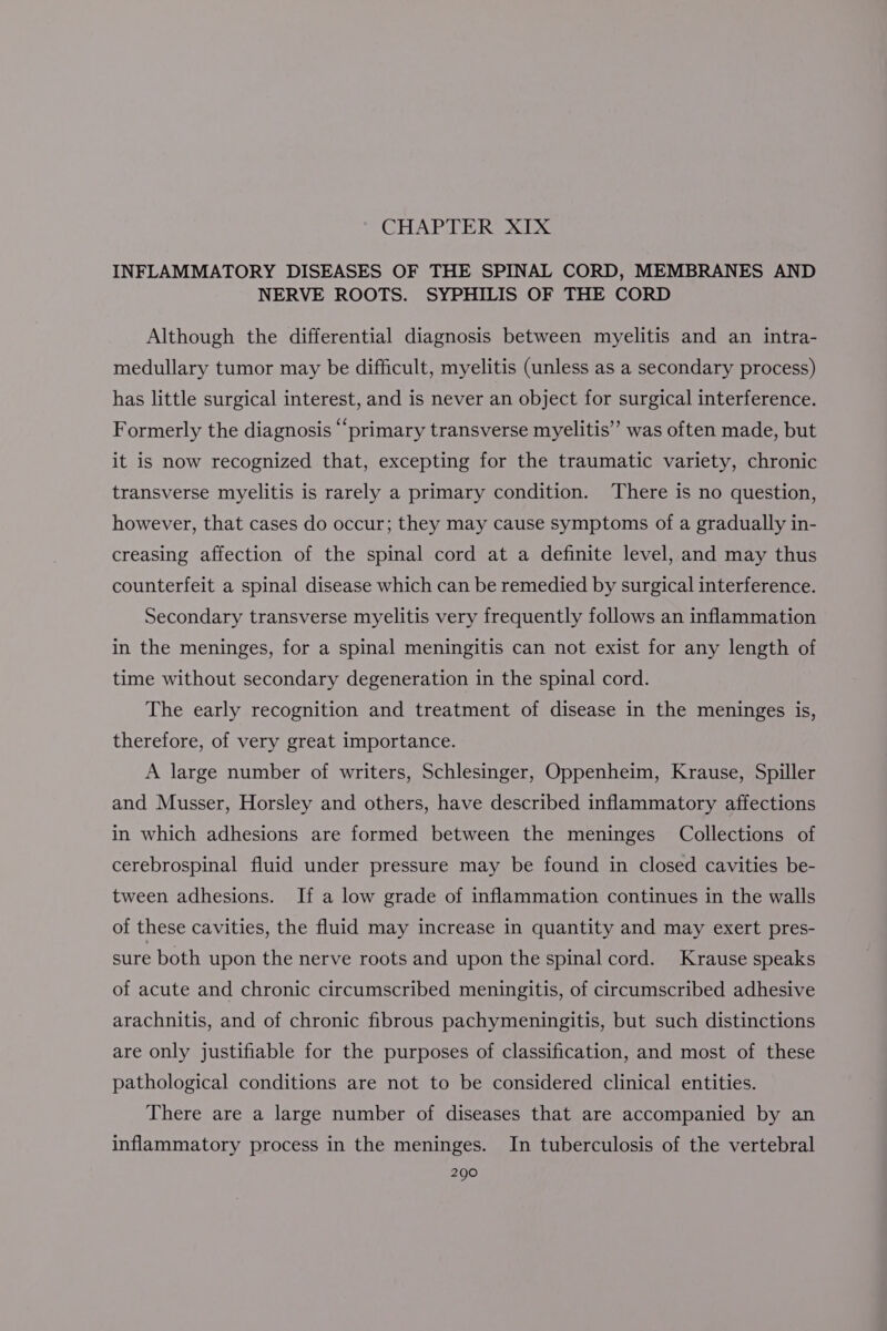 CHAPTER XIX INFLAMMATORY DISEASES OF THE SPINAL CORD, MEMBRANES AND NERVE ROOTS. SYPHILIS OF THE CORD Although the differential diagnosis between myelitis and an intra- medullary tumor may be difficult, myelitis (unless as a secondary process) has little surgical interest, and is never an object for surgical interference. Formerly the diagnosis “primary transverse myelitis” was often made, but it is now recognized that, excepting for the traumatic variety, chronic transverse myelitis is rarely a primary condition. There is no question, however, that cases do occur; they may cause symptoms of a gradually in- creasing affection of the spinal cord at a definite level, and may thus counterfeit a spinal disease which can be remedied by surgical interference. Secondary transverse myelitis very frequently follows an inflammation in the meninges, for a spinal meningitis can not exist for any length of time without secondary degeneration in the spinal cord. The early recognition and treatment of disease in the meninges is, therefore, of very great importance. A large number of writers, Schlesinger, Oppenheim, Krause, Spiller and Musser, Horsley and others, have described inflammatory affections in which adhesions are formed between the meninges Collections of cerebrospinal fluid under pressure may be found in closed cavities be- tween adhesions. If a low grade of inflammation continues in the walls of these cavities, the fluid may increase in quantity and may exert pres- sure both upon the nerve roots and upon the spinal cord. Krause speaks of acute and chronic circumscribed meningitis, of circumscribed adhesive arachnitis, and of chronic fibrous pachymeningitis, but such distinctions are only justifiable for the purposes of classification, and most of these pathological conditions are not to be considered clinical entities. There are a large number of diseases that are accompanied by an inflammatory process in the meninges. In tuberculosis of the vertebral