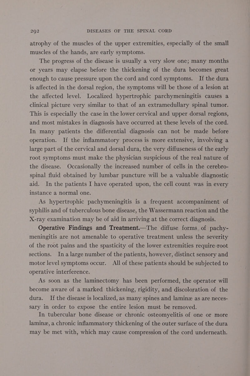 atrophy of the muscles of the upper extremities, especially of the small muscles of the hands, are early symptoms. The progress of the disease is usually a very slow one; many months or years may elapse before the thickening of the dura becomes great enough to cause pressure upon the cord and cord symptoms. If the dura is affected in the dorsal region, the symptoms will be those of a lesion at the affected level. Localized hypertrophic parchymeningitis causes a clinical picture very similar to that of an extramedullary spinal tumor. This is especially the case in the lower cervical and upper dorsal regions, and most mistakes in diagnosis have occurred at these levels of the cord. In many patients the differential diagnosis can not be made before operation. If the inflammatory process is more extensive, involving a large part of the cervical and dorsal dura, the very diffuseness of the early root symptoms must make the physician suspicious of the real nature of the disease. Occasionally the increased number of cells in the cerebro- spinal fluid obtained by lumbar puncture will be a valuable diagnostic aid. In the patients I have operated upon, the cell count was in every instance a normal one. As hypertrophic pachymeningitis is a frequent accompaniment of syphilis and of tuberculous bone disease, the Wassermann reaction and the X-ray examination may be of aid in arriving at the correct diagnosis. Operative Findings and Treatment.—The diffuse forms of pachy- meningitis are not amenable to operative treatment unless the severity of the root pains and the spasticity of the lower extremities require root sections. Ina large number of the patients, however, distinct sensory and motor level symptoms occur. All of these patients should be subjected to operative interference. As soon as the laminectomy has been performed, the operator will become aware of a marked thickening, rigidity, and discoloration of the dura. If the disease is localized, as many spines and lamine as are neces- sary in order to expose the entire lesion must be removed. In tubercular bone disease or chronic osteomyelitis of one or more laminz, a chronic inflammatory thickening of the outer surface of the dura may be met with, which may cause compression of the cord underneath.