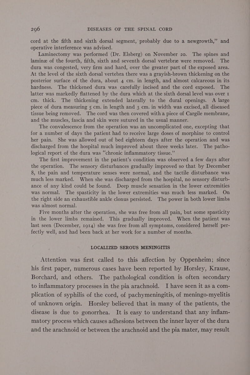 cord at the fifth and sixth dorsal segment, probably due to a newgrowth,”’ and operative interference was advised. Laminectomy was performed (Dr. Elsberg) on November 20. The spines and laminz of the fourth, fifth, sixth and seventh dorsal vertebrae were removed. The dura was congested, very firm and hard, over the greater part of the exposed area. At the level of the sixth dorsal vertebra there was a grayish-brown thickening on the posterior surface of the dura, about 4 cm. in length, and almost calcareous in its hardness. The thickened dura was carefully incised and the cord exposed. The latter was markedly flattened by the dura which at the sixth dorsal level was over 1 cm. thick. The thickening extended laterally to the dural openings. A large piece of dura measuring 5 cm. in length and 3 cm. in width was excised, all diseased tissue being removed. The cord was then covered with a piece of Cargile membrane, and the muscles, fascia and skin were sutured in the usual manner. The convalescence from the operation was an uncomplicated one, excepting that for a number of days the patient had to receive large doses of morphine to control her pain. She was allowed out of bed eighteen days after the operation and was discharged from the hospital much improved about three weeks later. The patho- logical report of the dura was “chronic inflammatory tissue.” The first improvement in the patient’s condition was observed a few days after the operation. The sensory disturbances gradually improved so that by December 8, the pain and temperature senses were normal, and the tactile disturbance was much less marked. When she was discharged from the hospital, no sensory disturb- ance of any kind could be found. Deep muscle sensation in the lower extremities was normal. The spasticity in the lower extremities was much less marked. On the right side an exhaustible ankle clonus persisted. The power in both lower limbs was almost normal. Five months after the operation, she was free from all pain, but some spasticity in the lower limbs remained. This gradually improved. When the patient was last seen (December, 1914) she was free from all symptoms, considered herself per- fectly well, and had been back at her work for a number of months. LOCALIZED SEROUS MENINGITIS Attention was first called to this affection by Oppenheim; since his first paper, numerous cases have been reported by Horsley, Krause, Borchard, and others. The pathological condition is often secondary to inflammatory processes in the pia arachnoid. I have seen it as a com- plication of syphilis of the cord, of pachymeningitis, of meningo-myelitis of unknown origin. Horsley believed that in many of the patients, the disease is due to gonorrhea. It is easy to understand that any inflam- matory process which causes adhesions between the inner layer of the dura and the arachnoid or between the arachnoid and the pia mater, may result
