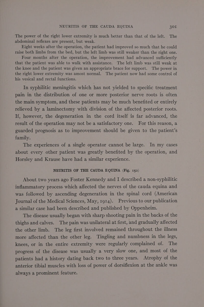 The power of the right lower extremity is much better than that of the left. The abdominal reflexes are present, but weak. Eight weeks after the operation, the patient had improved so much that he could raise both limbs from the bed, but the left limb was still weaker than the right one. Four months after the operation, the improvement had advanced sufficiently that the patient was able to walk with assistance. The left limb was still weak at the knee and the patient was given an appropriate brace for support. The power in the right lower extremity was amost normal. The patient now had some control of his vesical and rectal functions. In syphilitic meningitis which has not yielded to specific treatment pain in the distribution of one or more posterior nerve roots is often the main symptom, and these patients may be much benefited or entirely relieved by a laminectomy with division of the affected posterior roots. If, however, the degeneration in the cord itself is far advanced, the result of the operation may not be a satisfactory one. For this reason, a guarded prognosis as to improvement should be given to the patient’s family. The experiences of a single operator cannot be large. In my cases about every other patient was greatly benefited by the operation, and Horsley and Krause have had a similar experience. NEURITIS OF THE CAUDA EQUINA (Fig. 152) About two years ago Foster Kennedy and I described a non-syphilitic inflammatory process which affected the nerves of the cauda equina and was followed by ascending degeneration in the spinal cord (American Journal of the Medical Sciences, May, 1914). Previous to our publication a similar case had been described and published by Oppenheim. The disease usually began with sharp shooting pain in the backs of the thighs and calves. The pain was unilateral at first, and gradually affected the other limb. ‘The leg first involved remained throughout the illness more affected than the other leg. Tingling and numbness in the legs, knees, or in the entire extremity were regularly complained of. The progress of the disease was usually a very slow one, and most of the patients had a history dating back two to three years. Atrophy of the anterior tibial muscles with loss of power of dorsiflexion at the ankle was always a prominent feature.