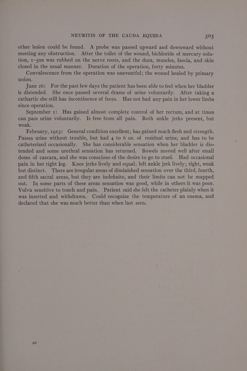 other lesion could be found. A probe was passed upward and downward without meeting any obstruction. After the toilet of the wound, bichloride of mercury solu- tion, I-500 was rubbed on the nerve roots, and the dura, muscles, fascia, and skin closed in the usual manner. Duration of the operation, forty minutes. Convalescence from the operation was uneventful; the wound healed by primary union. June 26: For the past few days the patient has been able to feel when her bladder is distended. She once passed several drams of urine voluntarily. After taking a cathartic she still has incontinence of feces. Has not had any pain in her lower limbs since operation. September 1: Has gained almost complete control of her rectum, and at times can pass urine voluntarily. Is free from all pain. Both ankle jerks present, but weak. February, 1913: General condition excellent; has gained much flesh and strength. Passes urine without trouble, but had 4 to 6 oz. of residual urine, and has to be catheterized occasionally. She has considerable sensation when her bladder is dis- tended and some urethral sensation has returned. Bowels moved well after small doses of cascara, and she was conscious of the desire to go to stool. Had occasional pain in her right leg. Knee jerks lively and equal; left ankle jerk lively; right, weak but distinct. There are irregular areas of diminished sensation over the third, fourth, and fifth sacral areas, but they are indefinite, and their limits can not be mapped out. In some parts of these areas sensation was good, while in others it was poor. Vulva sensitive to touch and pain. Patient said she felt the catheter plainly when it was inserted and withdrawn. Could-recognize the temperature of an enema, and declared that she was much better than when last seen. 20