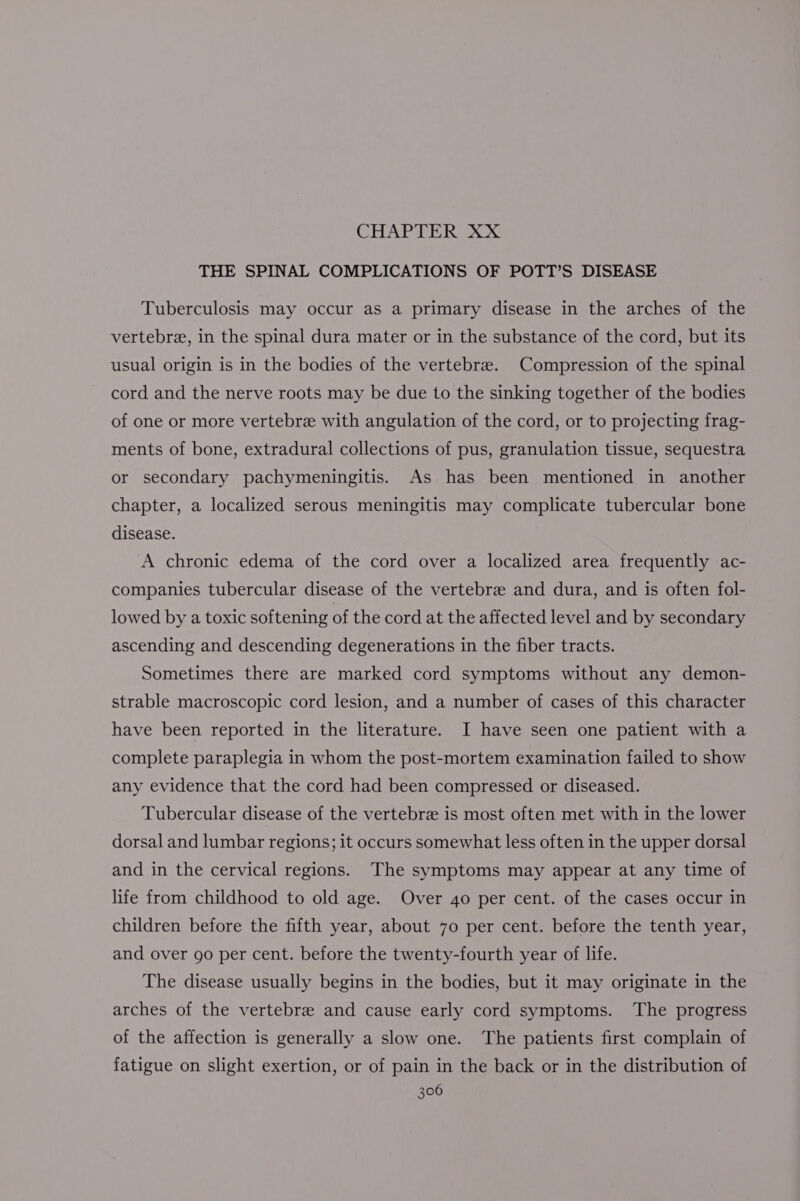 CHAPTER XX THE SPINAL COMPLICATIONS OF POTT’S DISEASE Tuberculosis may occur as a primary disease in the arches of the vertebre, in the spinal dura mater or in the substance of the cord, but its usual origin is in the bodies of the vertebree. Compression of the spinal cord and the nerve roots may be due to the sinking together of the bodies of one or more vertebre with angulation of the cord, or to projecting frag- ments of bone, extradural collections of pus, granulation tissue, sequestra or secondary pachymeningitis. As has been mentioned in another chapter, a localized serous meningitis may complicate tubercular bone disease. A chronic edema of the cord over a localized area frequently ac- companies tubercular disease of the vertebre and dura, and is often fol- lowed by a toxic softening of the cord at the affected level and by secondary ascending and descending degenerations in the fiber tracts. Sometimes there are marked cord symptoms without any demon- strable macroscopic cord lesion, and a number of cases of this character have been reported in the literature. I have seen one patient with a complete paraplegia in whom the post-mortem examination failed to show any evidence that the cord had been compressed or diseased. Tubercular disease of the vertebra is most often met with in the lower dorsal and lumbar regions; it occurs somewhat less often in the upper dorsal and in the cervical regions. The symptoms may appear at any time of life from childhood to old age. Over 40 per cent. of the cases occur in children before the fifth year, about 70 per cent. before the tenth year, and over go per cent. before the twenty-fourth year of life. The disease usually begins in the bodies, but it may originate in the arches of the vertebree and cause early cord symptoms. The progress of the affection is generally a slow one. The patients first complain of fatigue on slight exertion, or of pain in the back or in the distribution of