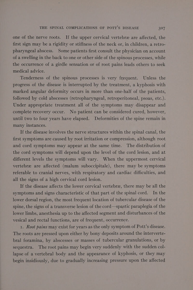 one of the nerve roots. If the upper cervical vertebre are affected, the first sign may be a rigidity or stiffness of the neck or, in children, a retro- pharyngeal abscess. Some patients first consult the physician on account of a swelling in the back to one or other side of the spinous processes, while the occurrence of a girdle sensation or of root pains leads others to seek medical advice. Tenderness of the spinous processes is very frequent. Unless the progress of the disease is interrupted by the treatment, a kyphosis with marked angular deformity occurs in more than one-half of the patients, followed by cold abscesses (retropharyngeal, retroperitoneal, psoas, etc.). Under appropriate treatment all of the symptoms may disappear and complete recovery occur. No patient can be considered cured, however, until two to four years have elapsed. Deformities of the spine remain in many instances. If the disease involves the nerve structures within the spinal canal, the first symptoms are caused by root irritation or compression, although root and cord symptoms may appear at the same time. The distribution of the cord symptoms will depend upon the level of the cord lesion, and at different levels the symptoms will vary. When the uppermost cervical vertebre are affected (malum suboccipitale), there may be symptoms referable to cranial nerves, with respiratory and cardiac difficulties, and all the signs of a high cervical cord lesion. If the disease affects the lower cervical vertebre, there may be all the symptoms and signs characteristic of that part of the spinal cord. In the lower dorsal region, the most frequent location of tubercular disease of the spine, the signs of a transverse lesion of the cord—spastic paraplegia of the lower limbs, anesthesia up to the affected segment and disturbances of the vesical and rectal functions, are of frequent, occurrence. 1. Root pains may exist for years as the only symptom of Pott’s disease. The roots are pressed upon either by bony deposits around the interverte- bral foramina, by abscesses or masses of tubercular granulations, or by sequestra. The root pains may begin very suddenly with the sudden col- lapse of a vertebral body and the appearance of kyphosis, or they may begin insidiously, due to gradually increasing pressure upon the affected
