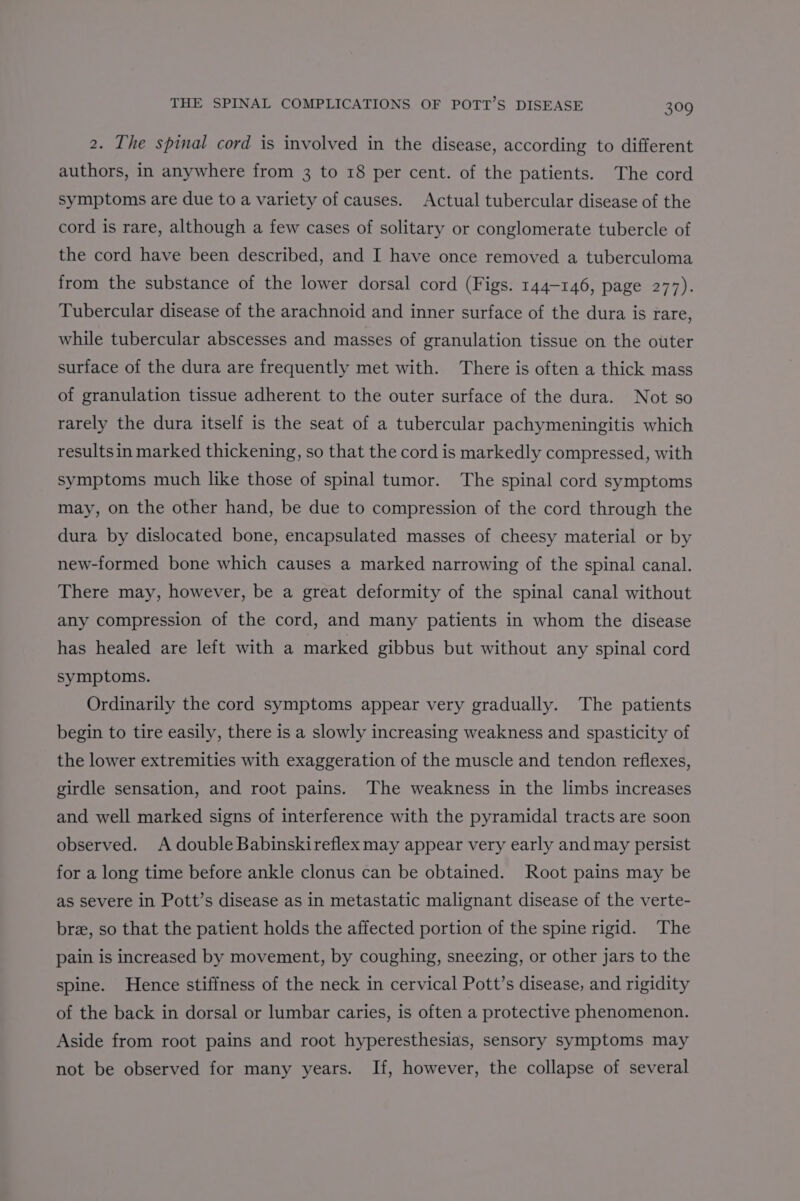 2. The spinal cord is involved in the disease, according to different authors, in anywhere from 3 to 18 per cent. of the patients. The cord symptoms are due to a variety of causes. Actual tubercular disease of the cord is rare, although a few cases of solitary or conglomerate tubercle of the cord have been described, and I have once removed a tuberculoma from the substance of the lower dorsal cord (Figs. 144-146, page 277). Tubercular disease of the arachnoid and inner surface of the dura is rare, while tubercular abscesses and masses of granulation tissue on the outer surface of the dura are frequently met with. There is often a thick mass of granulation tissue adherent to the outer surface of the dura. Not so rarely the dura itself is the seat of a tubercular pachymeningitis which resultsin marked thickening, so that the cord is markedly compressed, with symptoms much like those of spinal tumor. The spinal cord symptoms may, on the other hand, be due to compression of the cord through the dura by dislocated bone, encapsulated masses of cheesy material or by new-formed bone which causes a marked narrowing of the spinal canal. There may, however, be a great deformity of the spinal canal without any compression of the cord, and many patients in whom the disease has healed are left with a marked gibbus but without any spinal cord symptoms. Ordinarily the cord symptoms appear very gradually. The patients begin to tire easily, there is a slowly increasing weakness and spasticity of the lower extremities with exaggeration of the muscle and tendon reflexes, girdle sensation, and root pains. The weakness in the limbs increases and well marked signs of interference with the pyramidal tracts are soon observed. A double Babinskireflex may appear very early and may persist for a long time before ankle clonus can be obtained. Root pains may be as severe in Pott’s disease as in metastatic malignant disease of the verte- bre, so that the patient holds the affected portion of the spine rigid. The pain is increased by movement, by coughing, sneezing, or other jars to the spine. Hence stiffness of the neck in cervical Pott’s disease, and rigidity of the back in dorsal or lumbar caries, is often a protective phenomenon. Aside from root pains and root hyperesthesias, sensory symptoms may not be observed for many years. If, however, the collapse of several