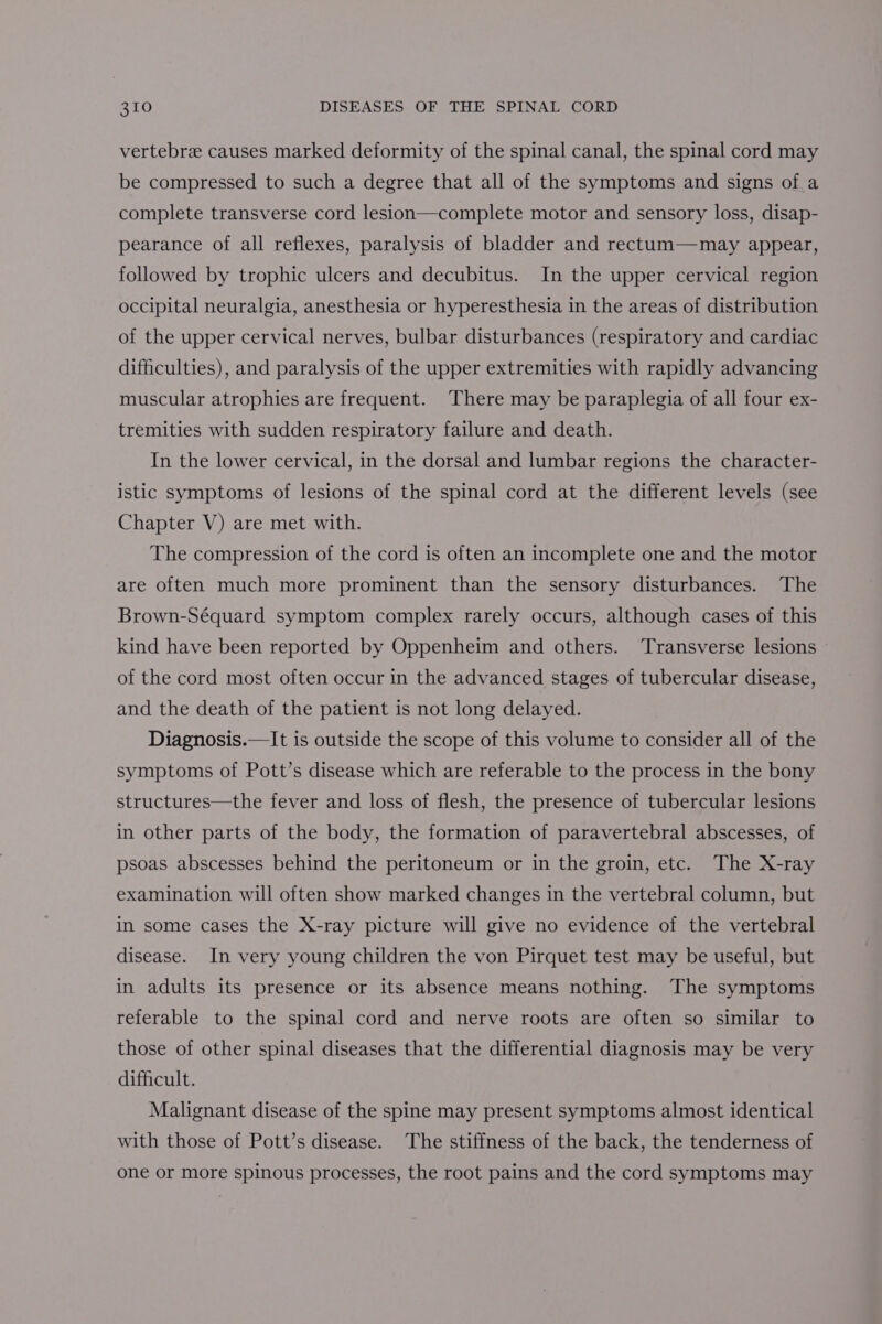 vertebra causes marked deformity of the spinal canal, the spinal cord may be compressed to such a degree that all of the symptoms and signs of.a complete transverse cord lesion—complete motor and sensory loss, disap- pearance of all reflexes, paralysis of bladder and rectum—may appear, followed by trophic ulcers and decubitus. In the upper cervical region occipital neuralgia, anesthesia or hyperesthesia in the areas of distribution of the upper cervical nerves, bulbar disturbances (respiratory and cardiac difficulties), and paralysis of the upper extremities with rapidly advancing muscular atrophies are frequent. There may be paraplegia of all four ex- tremities with sudden respiratory failure and death. In the lower cervical, in the dorsal and lumbar regions the character- istic symptoms of lesions of the spinal cord at the different levels (see Chapter V) are met with. The compression of the cord is often an incomplete one and the motor are often much more prominent than the sensory disturbances. The Brown-Séquard symptom complex rarely occurs, although cases of this kind have been reported by Oppenheim and others. Transverse lesions of the cord most often occur in the advanced stages of tubercular disease, and the death of the patient is not long delayed. Diagnosis.—It is outside the scope of this volume to consider all of the symptoms of Pott’s disease which are referable to the process in the bony structures—the fever and loss of flesh, the presence of tubercular lesions in other parts of the body, the formation of paravertebral abscesses, of psoas abscesses behind the peritoneum or in the groin, etc. The X-ray examination will often show marked changes in the vertebral column, but in some cases the X-ray picture will give no evidence of the vertebral disease. In very young children the von Pirquet test may be useful, but in adults its presence or its absence means nothing. The symptoms referable to the spinal cord and nerve roots are often so similar to those of other spinal diseases that the differential diagnosis may be very difficult. Malignant disease of the spine may present symptoms almost identical with those of Pott’s disease. The stiffness of the back, the tenderness of one or more spinous processes, the root pains and the cord symptoms may