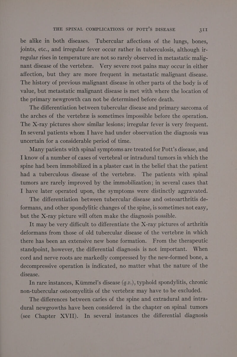 be alike in both diseases. Tubercular affections of the lungs, bones, joints, etc., and irregular fever occur rather in tuberculosis, although ir- regular rises in temperature are not so rarely observed in metastatic malig- nant disease of the vertebra. Very severe root pains may occur in either affection, but they are more frequent in metastatic malignant disease. The history of previous malignant disease in other parts of the body is of value, but metastatic malignant disease is met with where the location of the primary newgrowth can not be determined before death. The differentiation between tubercular disease and primary sarcoma of the arches of the vertebrz is sometimes impossible before the operation. The X-ray pictures show similar lesions; irregular fever is very frequent. In several patients whom I have had under observation the diagnosis was uncertain for a considerable period of time. Many patients with spinal symptoms are treated for Pott’s disease, and I know of a number of cases of vertebral or intradural tumors in which the spine had been immobilized in a plaster cast in the belief that the patient had a tuberculous disease of the vertebre. The patients with spinal tumors are rarely improved by the immobilization; in several cases that I have later operated upon, the symptoms were distinctly aggravated. The differentiation between tubercular disease and osteoarthritis de- formans, and other spondylitic changes of the spine, is sometimes not easy, but the X-ray picture will often make the diagnosis possible. It may be very difficult to differentiate the X-ray pictures of arthritis deformans from those of old tubercular disease of the vertebree in which there has been an extensive new bone formation. From the therapeutic standpoint, however, the differential diagnosis is not important. When cord and nerve roots are markedly compressed by the new-formed bone, a decompressive operation is indicated, no matter what the nature of the disease. In rare instances, Kiimmel’s disease (q.v.), typhoid spondylitis, chronic non-tubercular osteomyelitis of the vertebra may have to be excluded. The differences between caries of the spine and extradural and intra- dural newgrowths have been considered in the chapter on spinal tumors (see Chapter XVII). In several instances the differential diagnosis