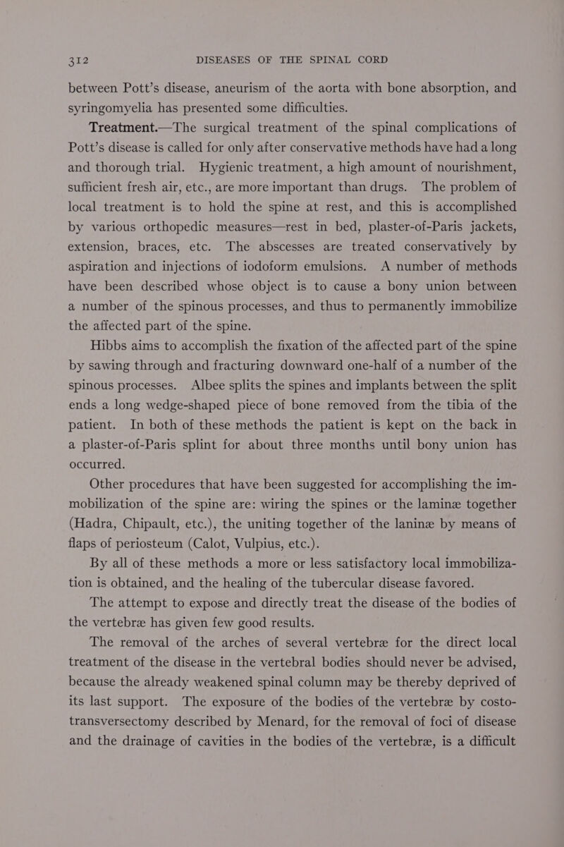 between Pott’s disease, aneurism of the aorta with bone absorption, and syringomyelia has presented some difficulties. Treatment.—The surgical treatment of the spinal complications of Pott’s disease is called for only after conservative methods have had a long and thorough trial. Hygienic treatment, a high amount of nourishment, sufficient fresh air, etc., are more important than drugs. The problem of local treatment is to hold the spine at rest, and this is accomplished by various orthopedic measures—rest in bed, plaster-of-Paris jackets, extension, braces, etc. The abscesses are treated conservatively by aspiration and injections of iodoform emulsions. A number of methods have been described whose object is to cause a bony union between a number of the spinous processes, and thus to permanently immobilize the affected part of the spine. Hibbs aims to accomplish the fixation of the affected part of the spine by sawing through and fracturing downward one-half of a number of the spinous processes. Albee splits the spines and implants between the split ends a long wedge-shaped piece of bone removed from the tibia of the patient. In both of these methods the patient is kept on the back in a plaster-of-Paris splint for about three months until bony union has occurred. Other procedures that have been suggested for accomplishing the im- mobilization of the spine are: wiring the spines or the lamine together (Hadra, Chipault, etc.), the uniting together of the lanine by means of flaps of periosteum (Calot, Vulpius, etc.). By all of these methods a more or less satisfactory local immobiliza- tion is obtained, and the healing of the tubercular disease favored. The attempt to expose and directly treat the disease of the bodies of the vertebre has given few good results. The removal of the arches of several vertebre for the direct local treatment of the disease in the vertebral bodies should never be advised, because the already weakened spinal column may be thereby deprived of its last support. The exposure of the bodies of the vertebre by costo- transversectomy described by Menard, for the removal of foci of disease and the drainage of cavities in the bodies of the vertebra, is a difficult