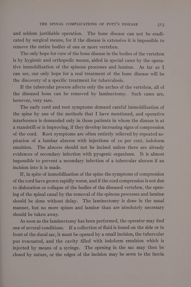 and seldom justifiable operation. The bone disease can not be eradi- cated by surgical means, for if the disease is extensive it is impossible to remove the entire bodies of one or more vertebre. The only hope for cure of the bone disease in the bodies of the vertebre is by hygienic and orthopedic means, aided in special cases by the opera- tive immobilization of the spinous processes and lamine. As far as I can see, our only hope for a real treatment of the bone disease will be the discovery of a specific treatment for tuberculosis. If the tubercular process affects only the arches of the vertebre, all of the diseased bone can be removed by laminectomy. Such cases are, however, very rare. The early cord and root symptoms demand careful immobilization of the spine by one of the methods that I have mentioned, and operative interference is demanded only in those patients in whom the disease is at a standstill or is improving, if they develop increasing signs of compression of the cord. Root symptoms are often entirely relieved by repeated as- piration of a lumbar abscess with injections of 10 per cent. iodoform emulsion. The abscess should not be incised unless there are already evidences of secondary infection with pyogenic organisms. It is almost impossible to prevent a secondary infection of a tubercular abscess if an incision into it is made. If, in spite of immobilization of the spine the symptoms of compression of the cord have grown rapidly worse, and if the cord compression is not due to dislocation or collapse of the bodies of the diseased vertebre, the open- ing of the spinal canal by the removal of the spinous processes and laminz should be done without delay. The laminectomy is done in the usual manner, but no more spines and lamine than are absolutely necessary should be taken away. As soon as the laminectomy has been performed, the operator may find one of several conditions. Ifa collection of fluid is found on the side or in front of the dural sac, it must be opened by a small incision, the tubercular pus evacuated, and the cavity filled with iodoform emulsion which is injected by means of a syringe. The opening in the sac may then be closed by suture, or the edges of the incision may be sewn to the fascia