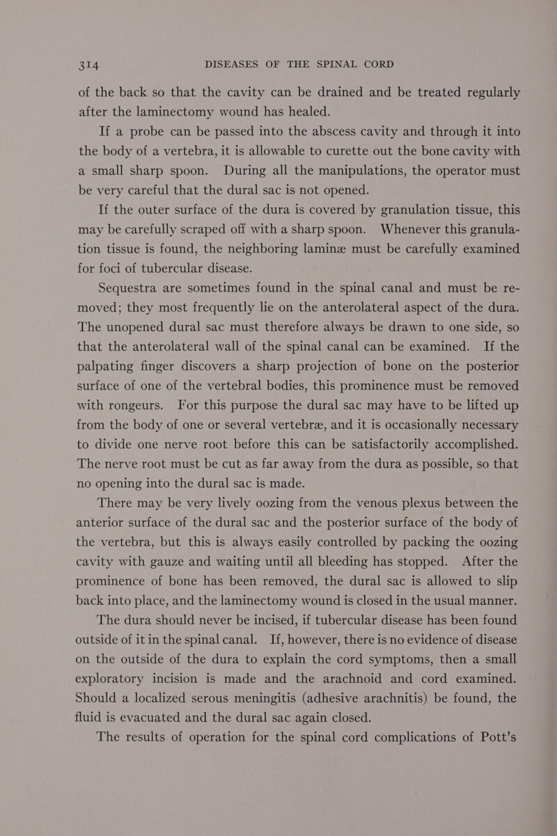of the back so that the cavity can be drained and be treated regularly after the laminectomy wound has healed. If a probe can be passed into the abscess cavity and through it into the body of a vertebra, it is allowable to curette out the bone cavity with a small sharp spoon. During all the manipulations, the operator must be very careful that the dural sac is not opened. If the outer surface of the dura is covered by granulation tissue, this may be carefully scraped off with a sharp spoon. Whenever this granula- tion tissue is found, the neighboring laminz must be carefully examined for foci of tubercular disease. Sequestra are sometimes found in the spinal canal and must be re- moved; they most frequently lie on the anterolateral aspect of the dura. The unopened dural sac must therefore always be drawn to one side, so that the anterolateral wall of the spinal canal can be examined. If the palpating finger discovers a sharp projection of bone on the posterior surface of one of the vertebral bodies, this prominence must be removed with rongeurs. For this purpose the dural sac may have to be lifted up from the body of one or several vertebre, and it is occasionally necessary to divide one nerve root before this can be satisfactorily accomplished. The nerve root must be cut as far away from the dura as possible, so that no opening into the dural sac is made. There may be very lively oozing from the venous plexus between the anterior surface of the dural sac and the posterior surface of the body of the vertebra, but this is always easily controlled by packing the oozing cavity with gauze and waiting until all bleeding has stopped. After the prominence of bone has been removed, the dural sac is allowed to slip back into place, and the laminectomy wound is closed in the usual manner. The dura should never be incised, if tubercular disease has been found outside of itin the spinal canal. If, however, there is no evidence of disease on the outside of the dura to explain the cord symptoms, then a small exploratory incision is made and the arachnoid and cord examined. Should a localized serous meningitis (adhesive arachnitis) be found, the fluid is evacuated and the dural sac again closed. The results of operation for the spinal cord complications of Pott’s