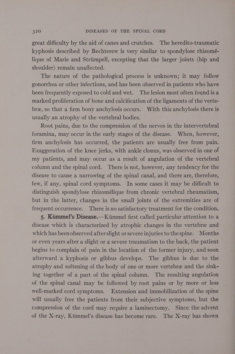 great difficulty by the aid of canes and crutches. The heredito-traumatic kyphosis described by Bechterew is very similar to spondylose rhizomé- lique of Marie and Striimpell, excepting that the larger joints (hip and shoulder) remain unaffected. The nature of the pathological process is unknown; it may follow gonorrhea or other infections, and has been observed in patients who have been frequently exposed to cold and wet. The lesion most often found is a marked proliferation of bone and calcification of the ligaments of the verte- bree, so that a firm bony anchylosis occurs. With this anchylosis there is usually an atrophy of the vertebral bodies. Root pains, due to the compression of the nerves in the intervertebral foramina, may occur in the early stages of the disease. When, however, firm anchylosis has occurred, the patients are usually free from pain. Exaggeration of the knee jerks, with ankle clonus, was observed in one of my patients, and may occur as a result of angulation of the vertebral column and the spinal cord. There is not, however, any tendency for the disease to cause a narrowing of the spinal canal, and there are, therefore, few, if any, spinal cord symptoms. In some cases it may be difficult to distinguish spondylose rhizomélique from chronic vertebral rheumatism, but in the latter, changes in the small joints of the extremities are of frequent occurrence. There is no satisfactory treatment for the condition. 5. Kummel’s Disease.—Kiimmel first called particular attention to a disease which is characterized by atrophic changes in the vertebre and which has been observed after slight or severe injuries to thespine. Months or even years after a slight or a severe traumatism to the back, the patient begins to complain of pain in the location of the former injury, and soon afterward a kyphosis or gibbus develops. The gibbus is due to the atrophy and softening of the body of one or more vertebre and the sink- ing together of a part of the spinal column. The resulting angulation of the spinal canal may be followed by root pains or by more or less well-marked cord symptoms. Extension and immobilization of the spine will usually free the patients from their subjective symptoms, but the compression of the cord may require a laminectomy. Since the advent of the X-ray, Kiimmel’s disease has become rare. The X-ray has shown