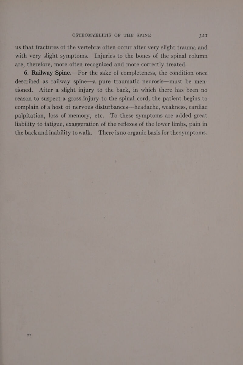 us that fractures of the vertebre often occur after very slight trauma and with very slight symptoms. Injuries to the bones of the spinal column are, therefore, more often recognized and more correctly treated. 6. Railway Spine.—For the sake of completeness, the condition once described as railway spine—a pure traumatic neurosis—must be men- tioned. After a slight injury to the back, in which there has been no reason to suspect a gross injury to the spinal cord, the patient begins to complain of a host of nervous disturbances—headache, weakness, cardiac palpitation, loss of memory, etc. ‘To these symptoms are added great liability to fatigue, exaggeration of the reflexes of the lower limbs, pain in the back and inability towalk. There isno organic basis for thesymptoms. 21